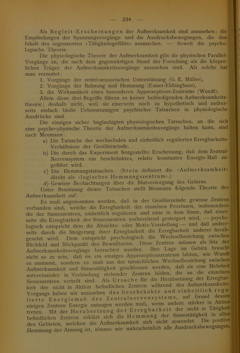 Als Begleit-Erscheinungen der Aufmerksamkeit sind anzusehen: die Empfindungen der Spannungsvorgänge und die Ausdrucksbewegungen, die den Inhalt des sogenannten «Tätigkeitsgefühls« ausmachen. — Soweit die psycho- logische Theorie. Die physiologische Theorie der Aufmerksamkeit gibt die physischen Parallel- Vorgänge an, die nach dem gegenwärtigen Stand der Forschung als die körper- lichen Träger der Aufmerksamkeitsvorgänge anzusehen sind. Als solche hat man vermutet: 1. Vorgänge der zentri-sensorischen Unterstützung (G. E. Müller), 2. Vorgänge der Bahnung und Hemmung (Exner-Ebbinghaus), 3. die Wirksamkeit eines besonderen Apperzeptions-Zentrums (Wundt). Allein diese drei Begriffe führen zu keiner befriedigenden Aufmerksamkeits- theorie ; deshalb nicht, weil sie einerseits noch zu hypothetisch und andrer- seits einfach bloße Uebersetzungen psychischer Tatsachen in physiologische Ausdrücke sind. Die einzigen sicher beglaubigten physiologischen Tatsachen, an die sich eine psycho-physische Theorie der Aufmerksamkeitsvorgänge halten kann, sind nach Meumann: a) Die Tatsache der wechselnden und einheitlich regulierten Erregbarkeits- Verhältnisse der Großhirnrinde. b) Die durch das Experiment festgestellte Erscheinung, daß dem Zentral- Nervensystem ein beschränktes, relativ konstantes Energie-Maß zu- geführt wird. c) Die Hemmungstatsachen. (Stein definiert die «Aufmerksamkeit» direkt als «logisches Hemmungszentrum».) d) Gewisse Beobachtungen über die Blutversorgung des Gehirns. Unter Benutzuug dieser Tatsachen stellt Meumann folgende Theorie der Aufmerksamkeit auf: Es muß angenommen werden, daß in der Großhirnrinde gewisse Zentren vorhanden sind, welche die Erregbarkeit der einzelnen Provinzen, insbesondere die der Sinneszentren, einheitlich regulieren und zwar in dem Sinne, daß einer- seits die Erregbarkeit der Sinneszentren vorbereitend gesteigert wird, — psycho- logisch entspricht dem die Absichts- oder Motiv-Vorstellung und daß andrer- seits durch die Steigerung ihrer Erregbarkeit die Erregbarkeit anderer herab- gesetzt wird. Dem entspricht psychologisch die Wechselbeziehung zwischen Blickfeld und Blickpunkt des Bewußtseins. Diese Zentren müssen als Sitz der Aufmerksamkeitsvorgänge betrachtet werden. Ihre Lage im Gehirn braucht nicht so zu sein, daß sie ein einziges Apperzeptionszentrum bilden, wie Wundt es annimmt, sondern es muß aus der tatsächlichen Wechselbeziehung zwischen Aufmerksamkeit und Sinnestätigkeit geschlossen werden, daß sie eine Mehrhei untereinander in Verbindung stehender Zentren bilden, die an die einzelnen Sinneszentren verteilt sind. Als Ursache für die Herabsetzung ei Tieg ar keit der nicht in Aktion befindlichen Zentren während des Aufmerksamkeits- Vorgangs haben wir anzusehen das beschränkte und einheit ic rc^ lierte Energiemaß des Zentralnervensystems auf Grund dessen einigen Zentren Energie entzogen werden muß, wenn andere starker in Aktio treten. Mit der Herabsetzung der Erregbarkeit der nicht m a . befindlichen Zentren erklärt sich die Hemmung der Smnestatigkeit ,n aHen den Gebieten, welchen die Aufmerksamkeit sich nicht zuwendet Die positive Hemmung der Atmung ist, ebenso wie wahrscheinlich alle Ausdrucksbewegungc.,