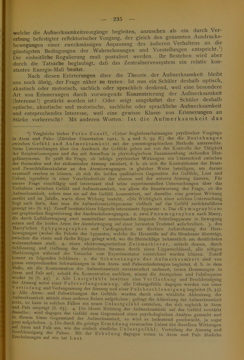 welche die Aufmerksamkeitsvorgänge begleiten, anzusehen als ein durch Ver- erbung befestigter reflektorischer Vorgang, der gleich den genannten Ausdiucks- bewegungen einer zweckmässigen Anpassung des äußeren Verhaltens an die günstigsten Bedingungen der Wahrnehmungen und Vorstellungen entspricht. ) Die einheitliche Regulierung muß postuliert werden. Ihr Bestehen wird aber durch die Tatsache beglaubigt, daß das Zentralnervensystem ein relativ kon- stantes Energie-Maß besitzt. Nach diesen Erörterungen über die Theorie der Aufmerksamkeit bleibt uns noch übrig, der Frage näher zu treten: Ist nun ein Schüler deshalb optisch, akustisch oder motorisch, sachlich oder sprachlich denkend, weil eine besondere Art von Erinnerungen durch vorwiegende Konzentrierung der Aufmerksamkeit (Interesse!) gestärkt worden ist? Oder zeigt umgekehrt der Schüler deshalb optische, akustische und motorische, sachliche oder sprachliche Aufmerksamkeit und entsprechendes Interesse, weil eine gewisse Klasse von Erinnerungen an Stärke vorherrscht? Mit anderen Worten: Ist die Aufmerksamkeit das ’) Vergleiche hieher Petko Zoneff, «Ueber Begleiterscheinungen psychischer Vorgänge in Atem und Puls» (Züricher Dissertation 1901, S. 4 und S. 59 ff-) der die Beziehungen zwischen Gefühl und Aufmerksamkeit mit der pneumographischen Methode untersuchte. Seine Untersuchungen über den Ausdruck der Gefühle gehen aus von der Kontrolle der Tätigkeit der Respirationsorgane und des mit denselben in physiologischem Zusammenhang stehenden Blut- gefässsystems. Er prüft die Frage, ob infolge psychischer Wirkungen ein Unterschied zwischen der thoracalen und der abdominalen Atmung existiert, d. h. ob sich die Kontraktionen der Brust- und Zwerchfellmuskulatur an den Atembewegungen in gleicher Weise beteiligen, um daraus eventuell ersehen zu können, ob sich die beiden qualitativen Gegensätze der Gefühle, Lust und Unlust, irgendwie in einer Verschiedenheit der oberen und der unteren Atmung äussern. Für unsere Frage einschlägig und interessant sind seine experimentellen Untersuchungen über das Verhältnis zwischen Gefühl und Aufmerksamkeit, vor allem die Beantwortung der Frage, ob die Aufmerksamkeit, sofern man sie auf das Gefühl konzentriert, auf dasselbe eine gewisse Wirkung ausübt und im Jafalle, worin diese Wirkung besteht. «Die Wichtigkeit einer solchen Untersuchung liegt auch darin, dass man die Aufmerksamkeitsprozesse vielfach auf das Gefühl zurückzuführen geneigt ist» (S. 65). Zoneff benützte hiezu folgende interessante Apparate: 1. Das «Ky m o grap hi o n» zur graphischen Registrierung der Ausdrucksbewegungen. 2. zwei Pneumographen nach Marey, die durch Luftübertragung zwei unmittelbar untereinander liegende Schreibapparate in Bewegung setzen und die beiden Arten der Atembewegung auf einer berussten Trommel aufschreiben. 3. den Marey’schen Sphygmographen und Cardiographen zur direkten Aufzeichnung der Herz- bewegungen (wobei die Pelotte des Apparates, welche die Herzstöße auf die Membrane überträgt, zwischen die vierte und fünfte Rippe gelegt wird, wo die Plerzschläge bekanntlich am deutlichsten wahrzunehmen sind). 4. einen elektromagnetischen Zeitmarkierer, mittels dessen, durch Schliessung und Oeffnung des elektrischen Stromes durch einen Lippenschlüssel, alle nötigen Markierungen während der Versuche vom Experimentator verzeichnet werden können. Zoneff kommt zu folgenden Schlüssen: 1. die Schwankungen der Aufmerksamkeit sind von genau entsprechenden Schwankungen in den Atem- und Pulsveränderungen begleitet, d. h. in dem Maße, als die Konzentration der Aufmerksamkeit unvermindert andauert, treten Hemmungen in Atem und 1 uls auf; sobald die Konzentration nachlässt, nimmt die Atemgrüsse und Pulsfrequenz wieder zu (S. 49). 2. Alle Lustgefühle bewirken eine Verflachung und Beschleunigung rer Atmung nebst einer Pulsverlangsamung, alle Unlustgefühle dagegen werden von einer ertiefung und Verlangsamung der Atmung und einer Pulsbeschleunigung begleitet (S. 55). 3. Alle Atem- und Pulswirkungen der Gefühle werden durch eine wirkliche Ablenkung der Aufmerksamkeit mittels eines anderen Reizes aufgehoben ; gelingt die Ablenkung der Aufmerksamkeit nicht so kann in solchen Fällen ein neues Unlustgefühl entstehen, das sich sogleich in Atem und Puls ausprägt (S. 65). 4. Die blosse Richtung der Aufmerksamkeit auf das Gefühl verstärkt dasselbe; wird dagegen das Gefühl zum Gegenstand einer psychologischen Analyse gemacht und icsem Sinne Gegenstand der Aufmerksamkeit, so wird cs bedeutend geschwächt, ja sogar ganz aufgehoben. 5. Die durch die geistige Erm ü d u n g verursachte Unlust übt dieselben Wirkungen n « t!em • Pu,S aitls',wie das einfach sinnliche Unlustgefühl; Vertiefung der Atmung und ■ esc 1 eumgung des Pulses. Mit der Erholung dagegen treten in Atem und Puls ähnliche Erscheinungen auf wie bei Lust.