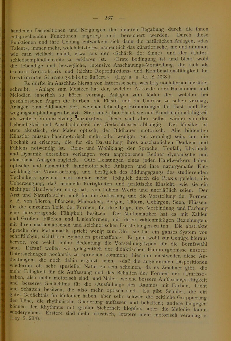 handenen Dispositionen und Neigungen der inneren Begabung durch die ihnen entsprechenden Funktionen angeregt und bereichert werden. Durch diese Funktionen und ihre Uebung entwickeln sich dann die natürlichen Anlagen, «das Talent», immer mehr, welch letzteres, namentlich das künstlerische, nie und nimmer, wie man vielfach meint, etwa aus der «Schärfe der Sinne» und der «Unter- schiedsempfindlichkeit» zu erklären ist. «Erste Bedingung ist und bleibt wohl die lebendige und bewegliche, intensive Anschauungs-Vorstellung, die sich als treues Gedächtnis und leichte Reproduktions- und Kombinationsfähigkeit für bestimmte Sinnesgebiete äußert.» (Lay a. a. O. S. 228.) Es dürfte im Anschluß hieran von Interesse sein, was Lay noch ferner hierüber schreibt. «Anlage zum Musiker hat der, welcher Akkorde oder Harmonien und Melodien innerlich zu hören vermag, Anlagen zum Maler der, welcher bei geschlossenen Augen die Farben, die Plastik und die Umrisse zu sehen vermag, Anlagen zum Bildhauer der, welcher lebendige Erinnerungen für Tast- und Be- wegungsempfindungen besitzt. Stets muß aber Phantasie und Kombinationsfähigkeit als weitere Voraussetzung ^inzutreten. Diese sind aber selbst wieder von der Lebendigkeit und Anschaulichkeit des Gedächtnisses abhängig. Der Musiker ist stets akustisch, der Maler optisch, der Bildhauer motorisch. Alle bildenden Künstler müssen handmotorisch mehr oder weniger gut veranlagt sein, um die Technik zu erlangen, die für die Darstellung ihres anschaulichen Denkens und Fühlens notwendig ist. Rein- und Wohlklang der Sprache, Tonfall, Rhythmik und Dynamik derselben verlangen vom angeborenen Redner dynamische und akustische Anlagen zugleich. Gute Leistungen eines jeden Handwerkers haben optische und namentlich handmotorische Anlagen und ihre naturgemäße Ent- wicklung zur Voraussetzung, und bezüglich des Bildungsgangs des studierenden Technikers gewinnt man immer mehr, lediglich durch die Praxis gelehrt, die Ueberzeugung, daß manuelle Fertigkeiten und praktische Einsicht, wie sie ein tüchtiger Handwerker nötig hat, von hohem Werte und unerläßlich seien. Der Arzt und Naturforscher muß für die Auffassung und die Vorstellung der Formen z. B. von Tieren, Pflanzen, Mineralien, Bergen, Tälern, Gebirgen, Seen, Flüssen, für die einzelnen Teile der Formen, für ihre Lage, ihre Verbindung und Färbung eine hervorragende Fähigkeit besitzen. Der Mathematiker hat es mit Zahlen und Größen, Flächen und Linienformen, mit ihren zahlenmäßigen Beziehungen, mit ihren mathematischen und zeichnerischen Darstellungen zu tun. Die abstrakte Sprache der Mathematik spricht wenig zum Ohr; sie hat ein ganzes System von schriftlichen, sichtbaren Symbolen geschaffen.» Es geht wohl zur Genüge hieraus hervor, von welch hoher Bedeutung die Vorstellungstypen für die Berufswahl sind. Darauf wollen wir gelegentlich der didaktischen Hauptergebnisse unserer Untersuchungen nochmals zu sprechen kommen; hier nur einstweilen diese An- deutungen, die noch dahin ergänzt seien, «daß die angeborenen Dispositionen wiederum oft sehr spezieller Natur zu sein scheinen, da es Zeichner gibt, die mehr Fähigkeit für die Auffassung und das Behalten der Formen der «Umrisse» haben, also mehr motorisch sind, und Maler, welche bessere Auffassungsfähigkeit und besseres Gedächtnis für die «Ausfüllung» des Raumes mit Farben, Licht und Schatten besitzen, die also mehr optisch sind. Es gibt Schüler, die ein gutes Gedächtnis für Melodien haben, aber sehr schwer die zeitliche Gruppierung der Tone, die rhythmische Gliederung auffassen und behalten; andere hingegen können den Rhythmus mit großer Sicherheit klopfen, aber die Melodie kaum wjedergeben. Erstere sind mehr akustisch, letztere mehr motorisch veranlaß » (Lay S. 234).
