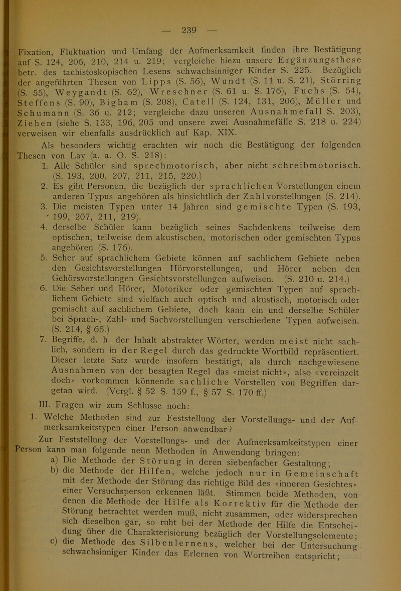 Fixation, Fluktuation und Umfang der Aufmerksamkeit finden ihre Bestätigung auf S. 124, 206, 210, 214 u. 219; vergleiche hiezu unsere Ergänzungsthese betr. des tachistoskopischcn Lesens schwachsinniger Kinder S. 225. Bezüglich der angeführten Thesen von Lipps (S. 56), Wundt (S. 11 u. S. 21), Stör ring (S. 55), Weygandt (S. 62), Wreschner (S. 61 u. S. 176), Fuchs (S. 54), Steffens (S. 90), Bigham (S. 208), Catell (S. 124, 131, 206), Müller und Schumann (S. 36 u. 212; vergleiche dazu unseren Ausnahmefall S. 203), Ziehen (siehe S. 133, 196, 205 und unsere zwei Ausnahmefälle S. 218 u. 224) verweisen wir ebenfalls ausdrücklich auf Kap. XIX. Als besonders wichtig erachten wir noch die Bestätigung der folgenden Thesen von Lay (a. a. O. S. 218): 1. Alle Schüler sind sprechmotorisch, aber nicht schreibmotorisch. (S. 193, 200, 207, 211, 215, 220.) 2. Es gibt Personen, die bezüglich der sprach liehen Vorstellungen einem anderen Typus angehören als hinsichtlich der Zah 1 Vorstellungen (S. 214). 3. Die meisten Typen unter 14 Jahren sind gemischte Typen (S. 193, ' 199, 207, 211, 219). 4. derselbe Schüler kann bezüglich seines Sachdenkens teilweise dem optischen, teilweise dem akustischen, motorischen oder gemischten Typus angehören (S. 176). 5. Seher auf sprachlichem Gebiete können auf sachlichem Gebiete neben den Gesichtsvorstellungen Hörvorstellungen, und Hörer neben den Gehörsvorstellungen Gesichtsvorstellungen aufweisen. (S. 210 u. 214.) 6. Die Seher und Hörer, Motoriker oder gemischten Typen auf sprach- lichem Gebiete sind vielfach auch optisch und akustisch, motorisch oder gemischt auf sachlichem Gebiete, doch kann ein und derselbe Schüler bei Sprach-, Zahl- und Sachvorstellungen verschiedene Typen aufweisen. (S. 214, § 65.) 7. Begriffe, d. h. der Inhalt abstrakter Wörter, werden meist nicht sach- lich, sondern in der Regel durch das gedruckte Wortbild repräsentiert. Dieser letzte Satz wurde insofern bestätigt, als durch nachgewiesene Ausnahmen von der besagten Regel das «meist nicht», also «vereinzelt doch» Vorkommen könnende sachliche Vorstellen von Begriffen dar- getan wird. (Vergl. § 52 S. 159 f., § 57 S. 170 ff.) III. Fragen wir zum Schlüsse noch: 1. Welche Methoden sind zur Feststellung der Vorstellungs- und der Auf- merksamkeitstypen einer Person anwendbar? Zur Feststellung der Vorstellungs- und der Aufmerksamkeitstypen einer Person kann man folgende neun Methoden in Anwendung bringen: a) Die Methode der Störung in deren siebenfacher Gestaltung; b) die Methode der Hilfen, welche jedoch nur in Gemeinschaft mit der Methode der Störung das richtige Bild des «inneren Gesichtes» einer Versuchsperson erkennen läßt. Stimmen beide Methoden, von denen die Methode der Hilfe als Korrektiv für die Methode der Störung betrachtet werden muß, nicht zusammen, oder widersprechen sich dieselben gar, so ruht bei der Methode der Hilfe die Entschei- düng über die Charakterisierung bezüglich der Vorstellungselemente; c) die Methode des Silbenlernens, welcher bei der Untersuchung schwachsinniger Kinder das Erlernen von Wortreihen entspricht;