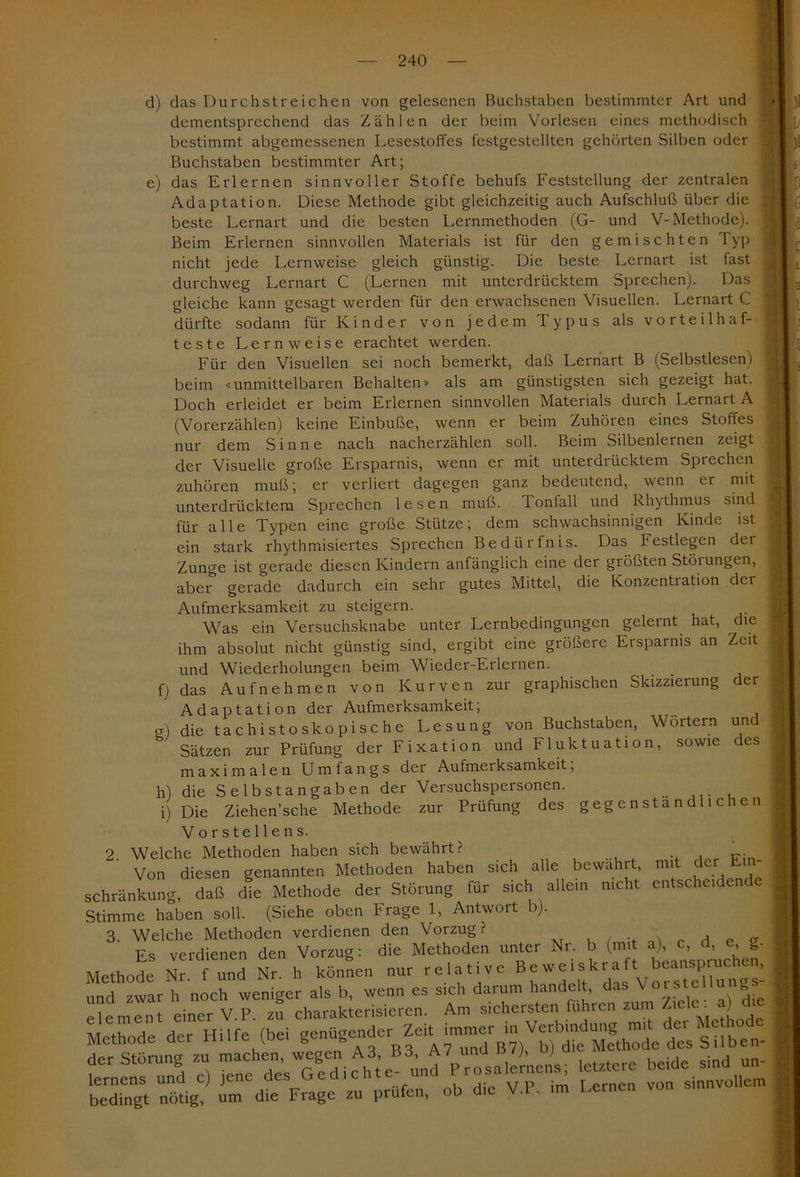 d) e) das Durch st reichen von gelesenen Buchstaben bestimmter Art und dementsprechend das Zählen der beim Vorlesen eines methodisch bestimmt abgemessenen Lesestoffes fcstgestellten gehörten Silben oder Buchstaben bestimmter Art; das Erlernen sinnvoller Stoffe behufs Feststellung der zentralen Adaptation. Diese Methode gibt gleichzeitig auch Aufschluß über die beste Lernart und die besten Lernmethoden (G- und V-Methode). Beim Erlernen sinnvollen Materials ist für den gemischten 1 yp nicht jede Lernweise gleich günstig. Die beste Lernart ist fast durchweg Lernart C (Lernen mit unterdrücktem Sprechen). Das gleiche kann gesagt werden für den erwachsenen Visuellen. Lernart C dürfte sodann für Kinder von jedem Typus als vorteilhaf- teste Lern weise erachtet werden. Für den Visuellen sei noch bemerkt, daß Lernart B (Selbstlescn) beim «unmittelbaren Behalten» als am günstigsten sich gezeigt hat. Doch erleidet er beim Erlernen sinnvollen Materials durch Lernart A (Vorerzählen) keine Einbuße, wenn er beim Zuhören eines Stoffes nur dem Sinne nach nacherzählen soll. Beim Silbenlernen zeigt der Visuelle große Ersparnis, wenn er mit unterdrücktem Sprechen zuhören muß; er verliert dagegen ganz bedeutend, wenn er mit , unterdrücktem Sprechen lesen muß. Tonfall und Rhythmus sind j für alle Typen eine große Stütze; dem schwachsinnigen Kinde ist ' ein stark rhythmisiertes Sprechen Bedürfnis. Das Festlegen der Zunge ist gerade diesen Kindern anfänglich eine der größten Störungen, j aber gerade dadurch ein sehr gutes Mittel, die Konzentration dei Aufmerksamkeit zu steigern. Was ein Versuchsknabe unter Lernbedingungen gelernt hat, die j ihm absolut nicht günstig sind, ergibt eine größere Ersparnis an Zeit und Wiederholungen beim Wieder-Erlernen. das Aufnehmen von Kurven zur graphischen Skizzierung der Adaptation der Aufmerksamkeit; ! die tachistoskopische Lesung von Buchstaben, Wörtern und Sätzen zur Prüfung der Fixation und Fluktuation, sowie des maximalen Umfangs der Aufmerksamkeit; die Selbstangaben der Versuchspersonen. Die Ziehen’sche Methode zur Prüfung des gegenständlichen Vorstellens. 2 Welche Methoden haben sich bewährt? ' Von diesen genannten Methoden haben sich alle bewahrt, mit der schränkung, daß die Methode der Störung für sich allem nicht entscheiden Stimme haben soll. (Siehe oben Frage 1, Antwort b). 3. Welche Methoden verdienen den Vorzug? . _ Es verdienen den Vorzug: die Methoden unter Nr. b (mit a) .c, , d,. »• Methode Nr. f und Nr. h können nur relative B“w ='fr“f'vun„s! Singt nötig? fmCdtC Frage'zuhprüfe”n ob'die V.P. im Lernen von sinnvollem f) g) h) i)