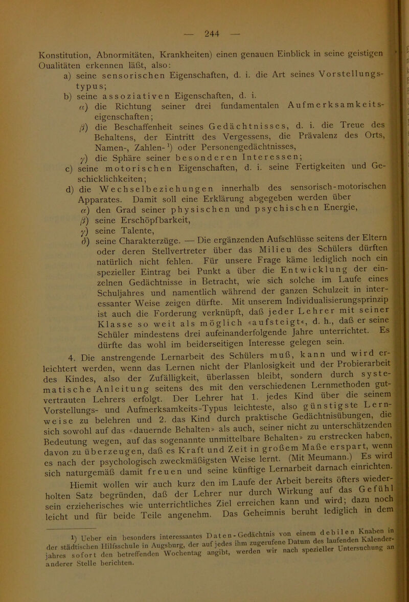 b) «) ß) c) d) y) Konstitution, Abnormitäten, Krankheiten) einen genauen Einblick in seine geistigen Qualitäten erkennen läßt, also: a) seine sensorischen Eigenschaften, d. i. die Art seines Vorstellungs- typus; seine assoziativen Eigenschaften, d. i. die Richtung seiner drei fundamentalen Aufmerksamkeits- eigenschaften ; die Beschaffenheit seines Gedächtnisses, d. i. die Treue des Behaltens, der Eintritt des Vergessens, die Prävalenz des Orts, Namen-, Zahlen-1) oder Personengedächtnisses, die Sphäre seiner besonderen Interessen; seine motorischen Eigenschaften, d. i. seine Fertigkeiten und Ge- schicklichkeiten ; die Wechselbeziehungen innerhalb des sensorisch-motorischen Apparates. Damit soll eine Erklärung abgegeben werden über a) den Grad seiner physischen und psychischen Energie, ß) seine Erschöpfbarkeit, y) seine Talente, d) seine Charakterzüge. — Die ergänzenden Aufschlüsse seitens der Eltern oder deren Stellvertreter über das Milieu des Schülers dürften natürlich nicht fehlen. Für unsere Frage käme lediglich noch ein spezieller Eintrag bei Punkt a über die Entwicklung der ein- zelnen Gedächtnisse in Betracht, wie sich solche im Laufe eines Schuljahres und namentlich während der ganzen Schulzeit in inter- essanter Weise zeigen dürfte. Mit unserem Individualisierungsprinzip ist auch die Forderung verknüpft, daß jeder Lehrer mit seiner Klasse so weit als möglich «aufsteigt«, d. h., daß er seine Schüler mindestens drei aufeinanderfolgende Jahre unterrichtet. Es dürfte das wohl im beiderseitigen Interesse gelegen sein. 4. Die anstrengende Lernarbeit des Schülers muß, kann und wird er leichtert werden, wenn das Lernen nicht der Planlosigkeit und der Probierarbeit des Kindes, also der Zufälligkeit, überlassen bleibt, sondern durch syste- matische Anleitung seitens des mit den verschiedenen Lernmethoden gut- vertrauten Lehrers erfolgt. Der Lehrer hat 1. jedes Kind über die seinem Vorstellungs- und Aufmerksamkeits-Typus leichteste, also günstigste Leih- weise zu belehren und 2. das Kind durch praktische Gedächtnisübungen, die sich sowohl auf das «dauernde Behalten» als auch, seiner nicht zu untersc a zen en Bedeutung wegen, auf das sogenannte unmittelbare Behalten» zu erstrecken haben davon zu überzeugen, daß es Kraft und Zeit in großem Maße erspart, wenn es nach der psychologisch zweckmäßigsten Weise lernt. (Mit Meumann.) Es wird sich naturgemäß damit freuen und seine künftige Lernarbeit darnach einnch . Hiemit wollen wir auch kurz den im Laufe der Arbeit bereits öfters wieder- holten Satz begründen, daß der Lehrer nur durch Wirkung auf das < efühl sein erzieherisches wie unterrichthches Ziel erreichen 'ann unc wir > leicht und für beide Teile angenehm. Das Geheimnis beruht led g 1) Ueber ein besonders interessantes D at e n - Gedächtnis von ehnem d e der städtischen Hilfsschule in Augsburg, der auf jedes ihm nach 'spezieller Untersuchung an jahres sofort den betreffenden Wochentag ang.bt, werden w.r nach spezieller u anderer Stelle berichten.
