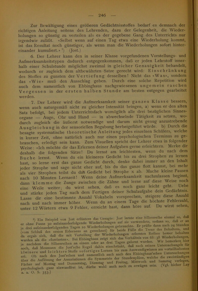Zur Bewältigung eines größeren Gedächtnisstoffes bedarf es demnach der richtigen Anleitung seitens des Lehrenden, dazu der Gelegenheit, die Wieder- j holungen so günstig zu verteilen als es der gegebene Gang des Unterrichts nur irgendwie zuläßt. «Selbst wenn auf einen Tag etwa eine Wiederholung kommt, ist das Resultat noch günstiger, als wenn man die Wiederholungen sofort hinter- einander kumuliert.» J) (Jost.) 6. Der Lehrer kann den in seiner Klasse Vorgefundenen Vorstellungs- und Aufmerksamkeitstypen dadurch entgegenkommen, daß er jeden Lehrstoff inner- halb einer Schulstunde möglichst zweimal in gleicher Genauigkeit behandelt, wodurch er zugleich dem altbewährten Satze gerecht wird: Einschränkung des Stoffes zu gunsten der Ve r t i e fu ng desselben! Nicht das «Was», sondern das «Wie» muß den Ausschlag geben. Durch eine solche Repetition wird auch dem namentlich von Ebbinghaus nachgewiesenen ungemein raschen Vergessen in der ersten halben Stunde am besten entgegen gearbeitet werden. 7. Der Lehrer wird die Aufmerksamkeit seiner ganzen Klasse bessern, wenn auch naturgemäß nicht zu gleicher Intensität bringen, a) wenn er den alten Satz befolgt, bei jedem Unterrichtsfach womöglich alle drei bezüglichen Sinnes- organe Auge, Ohr und Hand — in abwechselnde Tätigkeit zu setzen, wo- durch zugleich die äußerst notwendige und darum nicht genug anzustrebende Ausgleichung in der sensoriellen Begabung herbeigeführt würde, b) Durch die besagte systematische theoretische Anleitung jedes einzelnen Schülers, welche in kurzer Zeit, ohne natürlich auch nur einen psychologischen Terminus zu ge- brauchen, erledigt sein kann. Zum Visuellen spricht der Lehrer etwa in folgender Weise: «Ich möchte dir das Erlernen deiner Aufgaben gerne erleichtern. Meike dir deshalb die folgenden Sätze! Du lernst am leichtesten, wenn du nach dem Buche lernst. Wenn du ein kleineres Gedicht bis zu drei Strophen zu lernen hast, so lerne erst das ganze Gedicht durch, denke dabei immer an den Inhalt jeder Strophe und sage nicht eher auf, bis du das ganze flott kannst, bei mehr als vier Strophen teilst du da's Gedicht bei Strophe x ab. Mache kleine Pausen nach 10 Minuten Lernzeit! Wenn deine Aufmerksamkeit nachzulassen beginnt, dann klemme die Zunge zwischen die Zähne und lerne auf diese Weise noch eine Weile weiter; du wirst sehen, daß es noch ganz leicht geht. Uebe und stärke jeden Tag nach dem Fertigen deiner Schulaufgabe dem Gedächtnis Lasse dir eine bestimmte Anzahl Vokabeln vorsprechen, steigere diese Anzahl nach und nach immer höher. Wenn du an einem Tage die höchste Fehlerzahl, unter 12 Wörtern etwa 9 Fehler, erreicht hast, dann höre auf. Du wirst sehen, •) Ein Beispiel von Jost erläutere das Gesagte: Jost lernte eine Silbenreihe einmal so daß er ohne Pause 3o aufeinanderfolgende Wiederholungen auf s,e verwendete, sodann so, ^aß jr^an |vomeSchlußiadesrlerXend&L^e^s 'L^eSL^^Tür ^beide^Fiüle die Treue des Butens und »Oh noch ’» erwägen „ein. (Vgl. hichc, I-, a. a. O. S. 353.)