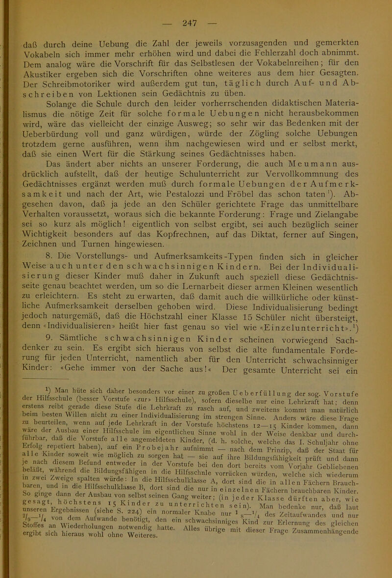 daß durch deine Uebung die Zahl der jeweils vorzusagenden und gemerkten Vokabeln sich immer mehr erhöhen wird und dabei die Fehlerzahl doch abnimmt. Dem analog wäre die Vorschrift für das Selbstlesen der Vokabelnreihen; für den Akustiker ergeben sich die Vorschriften ohne weiteres aus dem hier Gesagten. Der Schreibmotoriker wird außerdem gut tun, täglich durch Auf- und Ab- schreiben von Lektionen sein Gedächtnis zu üben. Solange die Schule durch den leider vorherrschenden didaktischen Materia- lismus die nötige Zeit für solche formale Uebungen nicht herausbekommen wird, wäre das vielleicht der einzige Ausweg; so sehr wir das Bedenken mit der Ueberbürdung voll und ganz würdigen, würde der Zögling solche Uebungen trotzdem gerne ausführen, wenn ihm nachgewiesen wird und er selbst merkt, daß sie einen Wert für die Stärkung seines Gedächtnisses haben. Das ändert aber nichts an unserer Forderung, die auch Meumann aus- drücklich aufstellt, daß der heutige Schulunterricht zur Vervollkommnung des Gedächtnisses ergänzt werden muß durch formale Uebungen der Aufmerk- samkeit und nach der Art, wie Pestalozzi und Fröbel das schon taten1). Ab- gesehen davon, daß ja jede an den Schüler gerichtete Frage das unmittelbare Verhalten voraussetzt, woraus sich die bekannte Forderung: Frage und Zielangabe sei so kurz als möglich! eigentlich von selbst ergibt, sei auch bezüglich seiner Wichtigkeit besonders auf das Kopfrechnen, auf das Diktat, ferner auf Singen, Zeichnen und Turnen hingewiesen. 8. Die Vorstellungs- und Aufmerksamkeits-Typen finden sich in gleicher Weise auch unter den schwachsinnigen Kindern. Bei der Individuali- sierung dieser Kinder muß daher in Zukunft auch speziell diese Gedächtnis- seite genau beachtet werden, um so die Lernarbeit dieser armen Kleinen wesentlich zu erleichtern. Es steht zu erwarten, daß damit auch die willkürliche oder künst- liche Aufmerksamkeit derselben gehoben wird. Diese Individualisierung bedingt jedoch naturgemäß, daß die Höchstzahl einer Klasse 15 Schüler nicht übersteigt, denn «Individualisieren» heißt hier fast genau so viel wie «Einzelunterricht».*) 9. Sämtliche schwachsinnigen Kinder scheinen vorwiegend Sach- denker zu sein. Es ergibt sich hieraus von selbst die alte fundamentale Forde- i ung für jeden Unterricht, namentlich aber für den Unterricht schwachsinniger Kinder. «Gehe immer von der Sache aus!« Der gesamte Unterricht sei ein V) Man hüte sich daher besonders vor einer zu großen U e b e r fü 11 u n g der sog. Vorstufe der Hilfsschule (besser Vorstufe «zur» Hilfsschule), sofern dieselbe nur eine Lehrkraft hat; denn erstens reibt gerade diese Stufe die Lehrkraft zu rasch auf, und zweitens kommt man natürlich beim besten Willen nicht zu einer Individualisierung im strengen Sinne. Anders wäre diese Frage zu beurteilen wenn auf jede Lehrkraft in der Vorstufe höchstens 12—15 Kinder kommen, dann wäre der Ausbau einer Hilfsschule im eigentlicheu Sinne wohl in der Weise denkbar und durch- führbar, daß die Vorstufe alle angemeldeten Kinder, (d. h. solche, welche das I. Schuljahr ohne Hl V PietlC ha!3en-’ aUf e) Probejahr aufnimmt — nach dem Prinzip, daß der Staat für alle Kinder soweit wie möglich zu sorgen hat - sic auf ihre Bildungsfähigkeit prüft und dann beläßt während H? WM der,Voftu/e bei d™ d°'t bereits vom Vorjahr Gebliebenen n f ’i y dler Bildungsfähigen in die Hilfsschule vorrücken würden, welche sich wiederum Laren u^dTn^d^tnf11 In d*e Hüfsschulkiasse A, dort sind die in al 1 e n Fächern Brauch- baren, und in die Hilfsschulklasse B, dort sind die nur in einzelnen Fächern brauchbaren Kinder. i e laut ÄissjssrarÄ,atle- A,s Ä