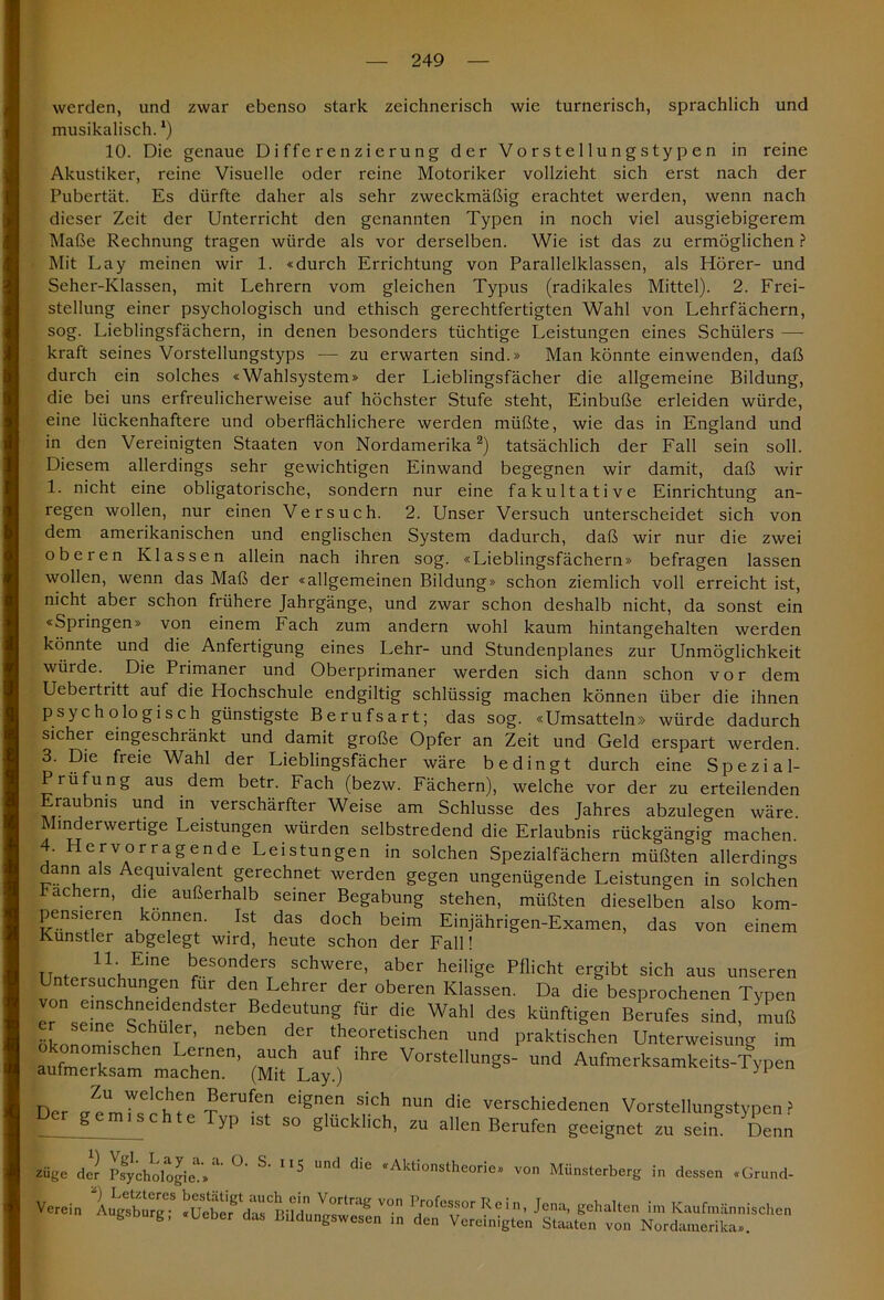 werden, und zwar ebenso stark zeichnerisch wie turnerisch, sprachlich und musikalisch. *) 10. Die genaue Differenzierung der Vorstellungstypen in reine Akustiker, reine Visuelle oder reine Motoriker vollzieht sich erst nach der Pubertät. Es dürfte daher als sehr zweckmäßig erachtet werden, wenn nach dieser Zeit der Unterricht den genannten Typen in noch viel ausgiebigerem Maße Rechnung tragen würde als vor derselben. Wie ist das zu ermöglichen ? Mit Lay meinen wir 1. «durch Errichtung von Parallelklassen, als Hörer- und Seher-Klassen, mit Lehrern vom gleichen Typus (radikales Mittel). 2. Frei- stellung einer psychologisch und ethisch gerechtfertigten Wahl von Lehrfächern, sog. Lieblingsfächern, in denen besonders tüchtige Leistungen eines Schülers — kraft seines Vorstellungstyps — zu erwarten sind.» Man könnte einwenden, daß durch ein solches «Wahlsystem» der Lieblingsfächer die allgemeine Bildung, die bei uns erfreulicherweise auf höchster Stufe steht, Einbuße erleiden würde, eine lückenhaftere und oberflächlichere werden müßte, wie das in England und in den Vereinigten Staaten von Nordamerika2) tatsächlich der Fall sein soll. Diesem allerdings sehr gewichtigen Einwand begegnen wir damit, daß wir 1. nicht eine obligatorische, sondern nur eine fakultative Einrichtung an- regen wollen, nur einen Versuch. 2. Unser Versuch unterscheidet sich von dem amerikanischen und englischen System dadurch, daß wir nur die zwei oberen Klassen allein nach ihren sog. «Lieblingsfächern» befragen lassen wollen, wenn das Maß der «allgemeinen Bildung» schon ziemlich voll erreicht ist, nicht aber schon frühere Jahrgänge, und zwar schon deshalb nicht, da sonst ein «Springen» von einem Fach zum andern wohl kaum hintangehalten werden könnte und die Anfertigung eines Lehr- und Stundenplanes zur Unmöglichkeit würde. Die Primaner und Oberprimaner werden sich dann schon vor dem Uebertritt auf die Hochschule endgiltig schlüssig machen können über die ihnen psychologisch günstigste Berufsart; das sog. «Umsatteln» würde dadurch sicher eingeschränkt und damit große Opfer an Zeit und Geld erspart werden. 3. Die freie Wahl der Lieblingsfächer wäre bedingt durch eine Spezial- Prüfung aus dem betr. Fach (bezw. Fächern), welche vor der zu erteilenden Eraubms und in verschärfter Weise am Schlüsse des Jahres abzulegen wäre. Minderwertige Leistungen würden selbstredend die Erlaubnis rückgängig machen. . Hervorragende Leistungen in solchen Spezialfächern müßten allerdings ann als Aequivalent gerechnet werden gegen ungenügende Leistungen in solchen Fachern, die außerhalb seiner Begabung stehen, müßten dieselben also kom- pensieren können. Ist das doch beim Einjährigen-Examen, das von einem Künstler abgelegt wird, heute schon der Fall! TIn. 1L, Eme bes0derTs schwere> aber heilige Pflicht ergibt sich aus unseren Untersuchungen für den Lehrer der oberen Klassen. Da die besprochenen Typen Ir e,UtUng fÜr diC WaW deS kÜnftiSen Berufes sind» muß er seine Schüler, neben der theoretischen und praktischen Unterweisung im Ökonomischen Lernen, auch auf ihre Vorstellungs- und Aufmerksamkeits-Typen aufmerksam machen. (Mit Lay.) Der g emTs^P T6rUfT eignf.n nun die verschiedenen Vorstellungstypen? ^ yp lst so glücklich, zu allen Berufen geeignet zu sein. Denn züge der Psychologie.» ^ ^ ^ ^ dlG *A1'tlonstheo^le,, v°n Münsterberg in dessen «Grund-