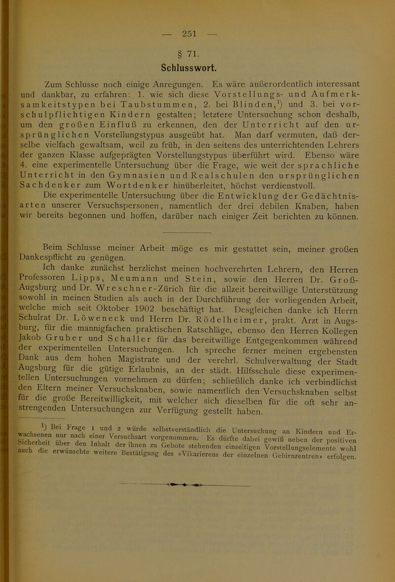 § 71. Schlusswort. Zum Schlüsse noch einige Anregungen. Es wäre außerordentlich interessant und dankbar, zu erfahren: 1. wie sich diese Vorste llungs- und Aufmerk- samkeitstypen bei Taubstummen, 2. bei Blinden,1) und 3. bei vor- schulpflichtigen Kindern gestalten; letztere Untersuchung schon deshalb, um den großen Einfluß zu erkennen, den der Unterricht auf den ur- sprünglichen Vorstellungstypus ausgeübt hat. Man darf vermuten, daß der- selbe vielfach gewaltsam, weil zu früh, in den seitens des unterrichtenden Lehrers der ganzen Klasse aufgeprägten Vorstellungstypus überführt wird. Ebenso wäre 4. eine experimentelle Untersuchung über die Frage, wie weit der s p r a c h 1 i c h e Unterricht in den Gymnasien und Realschulen den ursprünglichen Sach denke r zum Wortdenker hinüberleitet, höchst verdienstvoll. Die experimentelle Untersuchung über die Entwicklung der Gedächtnis- arten unserer Versuchspersonen, namentlich der drei debilen Knaben, haben wir bereits begonnen und hoffen, darüber nach einiger Zeit berichten zu können. Beim Schlüsse meiner Arbeit möge es mir gestattet sein, meiner großen Dankespflicht zu genügen. Ich danke zunächst herzlichst meinen hochverehrten Lehrern, den Herren Professoren Lipps, Meumann und Stein, sowie den Herren Dr. Groß- Augsburg und Dr. Wr e s c hn e r-Zürich für die allzeit bereitwillige Unterstützung sowohl in meinen Studien als auch in der Durchführung der vorliegenden Arbeit, welche mich seit Oktober 1902 beschäftigt hat. Desgleichen danke ich Herrn Schulrat Dr. L ö w e n e c k und Herrn Dr. Rödelheimer, prakt. Arzt in Augs- burg, für die mannigfachen praktischen Ratschläge, ebenso den Herren Kollegen Jakob Grub er und Schaller für das bereitwillige Entgegenkommen während der experimentellen Untersuchungen. Ich spreche ferner meinen ergebensten Dank aus dem hohen Magistrate und der verehrl. Schulverwaltung der Stadt Augsburg für die gütige Erlaubnis, an der städt. Hilfsschule diese experimen- tellen Untersuchungen vornehmen zu dürfen; schließlich danke ich verbindlichst den Eltern meiner Versuchsknaben, sowie namentlich den Versuchsknaben selbst tur die große Bereitwilligkeit, mit welcher sich dieselben für die oft sehr an- strengenden Untersuchungen zur Verfügung gestellt haben. , ^ bci ^ ra^e 1 un<^ 2 würde selbstverständlich die Untersuchung an Kindern und Er- stctZit üb er den TrjTT* ^7™™' Es dürfte ^ei geJiß neben der positiven anrb rZ 7 1 7* der lhnen ZU Gebotc stehenden einseitigen Vorstellungselemente wohl auch die erwünschte weitere Bestätigung des «Vikarierens der einzelnen Gehirnzentren* erfofcen!