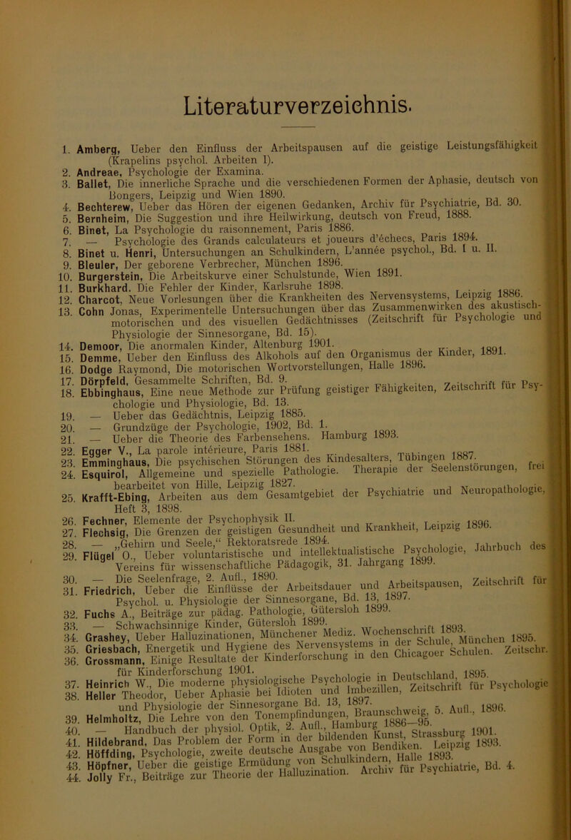 ■ Literaturverzeichnis. 3. 4. 5. 6. 7. 8. 9. 10. 11. 12. 13. 14. 15. 16. 17. 18. 19. 20. 21. 22. 23. 24. 25. 26. 27. 28. 29. 30. 31. 32. 33. 34. 35. 36. 37. 38. 39. 40. 41. 42. 43 44 Amberq, Ueber den Einfluss der Arbeitspausen auf die geistige Leistungsfähigkeit J (Krapelins psychol. Arbeiten 1). Andreae, Psychologie der Examina. , Ballet, Die innerliche Sprache und die verschiedenen Formen der Aphasie, deutsch von Bongers, Leipzig und Wien 1890. . , „„ Bechterew, Ueber das Hören der eigenen Gedanken, Archiv für Psychiatrie, lld. 30. Bernheim, Die Suggestion und ihre Heilwirkung, deutsch von Freud, 1888. Binet, La Psychologie du raisonnement, Paris 1886. — Psychologie des Grands calculateurs et joueurs d’echecs, Paris 1894. Binet u. Henri, Untersuchungen an Schulkindern, L’annee psychol., Bd. I u. 11. Bleuler, Der geborene Verbrecher, München 1896. Burgerstein, Die Arbeitskurve einer Schulstunde, Wien 1891. Burkhard. Die Fehler der Kinder, Karlsruhe 1898. . Charcot, Neue Vorlesungen über die Krankheiten des Nervensystems, Leipzig 18 . Cohn Jonas, Experimentelle Untersuchungen über das Zusammenwirken des akustisch- > motorischen und des visuellen Gedächtnisses (Zeitschrift für Psychologie und 1 Physiologie der Sinnesorgane, Bd. 15). Demoor, Die anormalen Kinder, Altenburg 1901. . , 18q1 Denime, Ueber den Einfluss des Alkohols auf den Organismus der Kindei, 18J1. Dodge Raymond, Die motorischen Wortvorstellungen, Halle 18Jb. Dörpfeld, Gesammelte Schriften, Bd. 9. , ... .... p 1 Ebbinghaus, Eine neue Methode zur Prüfung geistiger Fähigkeiten, Zeitschrift für y I chologie und Physiologie, Bd. 13. — Ueber das Gedächtnis, Leipzig 1885. Grundzüge der Psychologie, 1902, Bd. 1. — Ueber die Theorie des Farbensehens. Hamburg 18J3. Eqqer V., La parole int^rieure, Paris 1881. Emminghaus, Die psychischen Störungen des Kindesalters, lubiugen hhj j Esquirol, Allgemeine und spezielle Pathologie. Therapie der Seelenstoiungen, Heil bearbeitet von Hille. Leipzig 1827. . . , vr„,irrinnthnlnfTie ) Krafft-Ebing, Arbeiten aus dem Gesamtgebiet der Psychiatrie und Nemopathologie, Heft 3, 1898. KSK und Krankheit, Leipzig 18%. F^e,''a“Ä“ ^VChologie, lahrhuch des Vereins für wissenschaftliche Pädagogik, 31. Jahrgang 1899. Fried«, SUebenrflTe' USL'Z Arbeiter und Arbeitspausen, Zeitschrift Ihr Psychol. u. Physiologie der Sinnesorgane, Bd 13, 18H/. Fuchs A., Beiträge zur pädag. Pathologie butersloh 189J. — Schwachsinnige Kinder, Gütersloh 1899. 1ijQn Grashey, Ueber Halluzinationen, Münchener Mediz. Jf0?Je?|'“ul®JMancl,en 1895. Chicagoer Schule, «sch, Heinrich X.o.ogisctte ^^«1» T'Psychoiogle Heller Theodor, Ueber Aphasie he. Idioten lind mbezillen, Zeitscimi. J und Phvsiologie der Sinnesorgane Bd. 13, iöu/. aqe Helmholtz, Dil Lehre von den Tonempfindungen, B»ai»gwe^ o. Aull., 1896. — Handbuch der physiol. Optik, 2. Aufl., Ham u ß Strassburg 1901. Hildebrand. Das Problem der Form in der bildenden Kunst, Strassm g ^ Hoff di ng, Psychologie, zweite deutsche Ausgaie vo , ' ^003 p Hopfner, Ueber die geistige Ermüdung von Schuikinde p ü Psychiatrie, Bd. 4. Jolly Fr., Beiträge zur Theorie der Halluzination. Aiclnv lur i sycmai ,