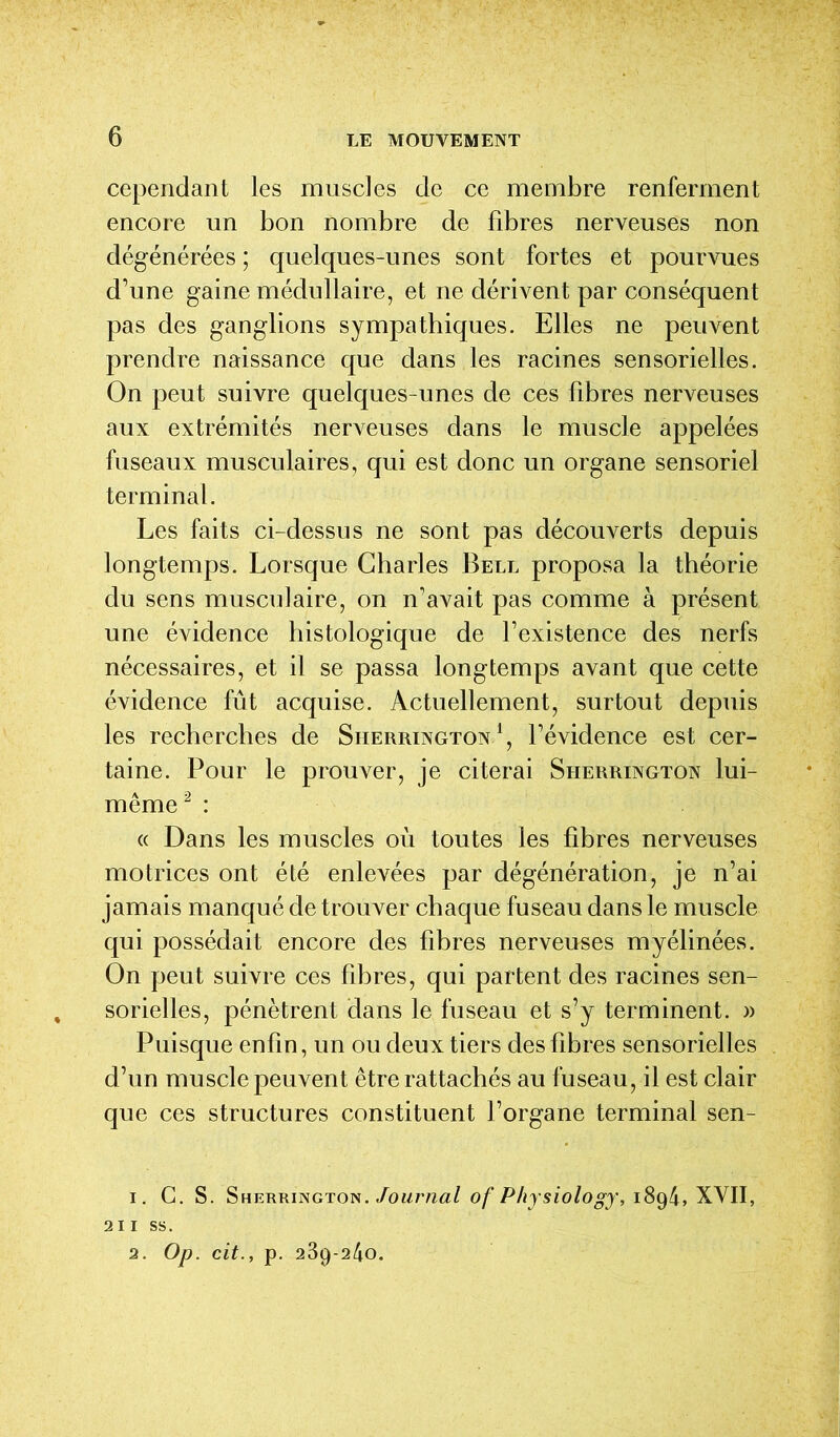 cependant les muscles de ce membre renferment encore un bon nombre de fibres nerveuses non dégénérées ; quelques-unes sont fortes et pourvues d’une gaine médullaire, et ne dérivent par conséquent pas des ganglions sympathiques. Elles ne peuvent prendre naissance que dans les racines sensorielles. On peut suivre quelques-unes de ces fibres nerveuses aux extrémités nerveuses dans le muscle appelées fuseaux musculaires, qui est donc un organe sensoriel terminal. Les faits ci-dessus ne sont pas découverts depuis longtemps. Lorsque Charles Bell proposa la théorie du sens musculaire, on n’avait pas comme à présent une évidence histologique de l’existence des nerfs nécessaires, et il se passa longtemps avant que cette évidence fût acquise. Actuellement, surtout depuis les recherches de Sherrington1, l’évidence est cer- taine. Pour le prouver, je citerai Sherrington lui- même2 : « Dans les muscles où toutes les fibres nerveuses motrices ont été enlevées par dégénération, je n’ai jamais manqué de trouver chaque fuseau dans le muscle qui possédait encore des fibres nerveuses myélinées. On peut suivre ces fibres, qui partent des racines sen- sorielles, pénètrent dans le fuseau et s’y terminent. » Puisque enfin, un ou deux tiers des fibres sensorielles d’un muscle peuvent être rattachés au fuseau, il est clair que ces structures constituent l’organe terminal sen- 1. G. S. Sherrington. Journal of Physiology, i8g4, XVII, 211 ss. 2. Op. cit., p. 239-240.