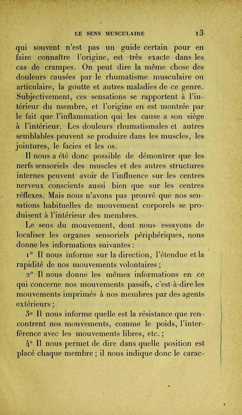 qui souvent n’est pas un guide certain pour en faire connaître l’origine, est très exacte dans les cas de crampes. On peut dire la même chose des douleurs causées par le rhumatisme musculaire ou articulaire, la goutte et autres maladies de ce genre. Subjectivement, ces sensations se rapportent à l’in- térieur du membre, et l’origine en est montrée par le fait que l’inflammation qui les cause a son siège à l’intérieur. Les douleurs rhumatismales et autres semblables peuvent se produire dans les muscles, les jointures, le faciès et les os. Il nous a été donc possible de démontrer que les nerfs sensoriels des muscles et des autres structures internes peuvent avoir de l’influence sur les centres nerveux conscients aussi bien que sur les centres réflexes. Mais nous n’avons pas prouvé que nos sen- sations habituelles de mouvement corporels se pro- duisent à l’intérieur des membres. Le sens du mouvement, dont nous essayons de localiser les organes sensoriels périphériques, nous donne les informations suivantes : i° Il nous informe sur la direction, l’étendue et la rapidité de nos mouvements volontaires ; 2° Il nous donne les mêmes informations en ce qui concerne nos mouvements passifs, c’est-à-dire les mouvements imprimés à nos membres par des agents extérieurs ; 3° Il nous informe quelle est la résistance que ren- contrent nos mouvements, comme le poids, l’inter- férence avec les mouvements libres, etc. ; 4° Il nous permet de dire dans quelle position est placé chaque membre ; il nous indique donc le carac-