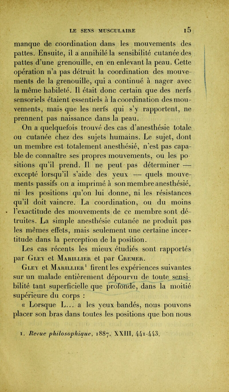 manque de coordination dans les mouvements des pattes. Ensuite, il a annihilé la sensibilité cutanée des pattes d’une grenouille, en en enlevant la peau. Cette opération n’a pas détruit Ja coordination des mouve- ments de la grenouille, qui a continué à nager avec la même habileté. Il était donc certain que des nerfs sensoriels étaient essentiels à la coordination des mou- vements, mais que les nerfs qui s’y rapportent, ne prennent pas naissance dans la peau. On a quelquefois trouvé des cas d’anesthésie totale ou cutanée chez des sujets humains. Le sujet, dont un membre est totalement anesthésié, n’est pas capa- ble de connaître ses propres mouvements, ou les po sitions qu’il prend. Il ne peut pas déterminer — excepté lorsqu’il s’aide des yeux — quels mouve- ments passifs on a imprimé à son membre anesthésié, ni les positions qu’on lui donne, ni les résistances qu’il doit vaincre. La coordination, ou du moins • l’exactitude des mouvements de ce membre sont dé- truites. La simple anesthésie cutanée ne produit pas les mêmes effets, mais seulement une certaine incer- titude dans la perception de la position. Les cas récents les mieux étudiés sont rapportés par Gley et Marillier et par Cremer. Gley et Marillier1 firent les expériences suivantes sur un malade entièrement dépourvu de toute sensi- bilité tant superficielle que profonde, dans la moitié supérieure du corps : « Lorsque L... a les yeux bandés, nous pouvons placer son bras dans toutes les positions que bon nous i. Revue philosophique, 1887, XXIII, 441 -443.