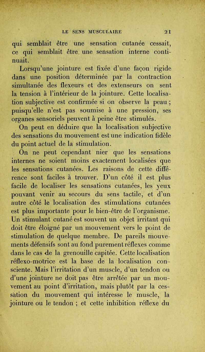 qui semblait être une sensation cutanée cessait, ce qui semblait être, une sensation interne conti- nuait. Lorsqu’une jointure est fixée d’une façon rigide dans une position déterminée par la contraction simultanée des flexeurs et des extenseurs on sent la tension à l’intérieur de la jointure. Cette localisa- tion subjective est confirmée si on observe la peau ; puisqu’elle n’est pas soumise à une pression, ses organes sensoriels peuvent à peine être stimulés. On peut en déduire que la localisation subjective des sensations du mouvement est une indication fidèle du point actuel de la stimulation. On ne peut cependant nier que les sensations internes ne soient moins exactement localisées que les sensations cutanées. Les raisons de cette diffé- rence sont faciles à trouver. D’un côté il est plus facile de localiser les sensations cutanées, les yeux pouvant venir au secours du sens tactile, et d’un autre côté le localisation des stimulations cutanées est plus importante pour le bien-être de l’organisme. Un stimulant cutané est souvent un objet irritant qui doit être éloigné par un mouvement vers le point de stimulation de quelque membre. De pareils mouve- ments défensifs sont au fond purement réflexes comme dans le cas de la grenouille capitée. Cette localisation réflexo-motrice est la base de la localisation con- sciente. Mais l’irritation d’un muscle, d’un tendon ou d’une jointure ne doit pas être arrêtée par un mou- vement au point d’irritation, mais plutôt par la ces- sation du mouvement qui intéresse le muscle, la jointure ou le tendon ; et cette inhibition réflexe du