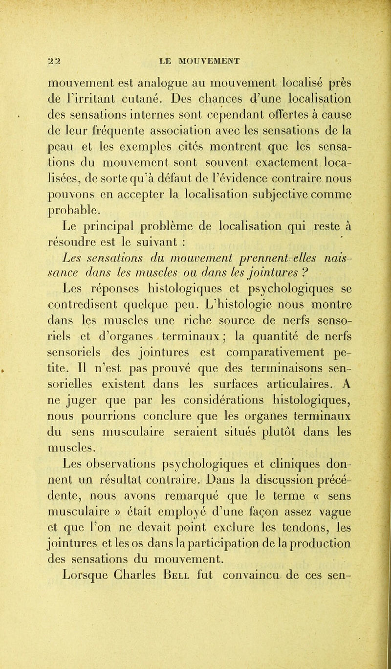 mouvement est analogue au mouvement localisé près de l’irritant cutané. Des chances d’une localisation des sensations internes sont cependant offertes à cause de leur fréquente association avec les sensations de la peau et les exemples cités montrent que les sensa- tions du mouvement sont souvent exactement loca- lisées, de sorte qu’à défaut de l’évidence contraire nous pouvons en accepter la localisation subjective comme probable. Le principal problème de localisation qui reste à résoudre est le suivant : Les sensations du mouvement prennent-elles nais- sance dans les muscles ou dans les jointures ? Les réponses histologiques et psychologiques se contredisent quelque peu. L’histologie nous montre dans les muscles une riche source de nerfs senso- riels et d’organes terminaux ; la quantité de nerfs sensoriels des jointures est comparativement pe- tite. Il n’est pas prouvé que des terminaisons sen- sorielles existent dans les surfaces articulaires. A ne juger que par les considérations histologiques, nous pourrions conclure que les organes terminaux du sens musculaire seraient situés plutôt dans les muscles. Les observations psychologiques et cliniques don- nent un résultat contraire. Dans la discussion précé- dente, nous avons remarqué que le terme « sens musculaire » était employé d’une façon assez vague et que l’on ne devait point exclure les tendons, les jointures et les os dans la participation de la production des sensations du mouvement. Lorsque Charles Bell fut convaincu de ces sen-