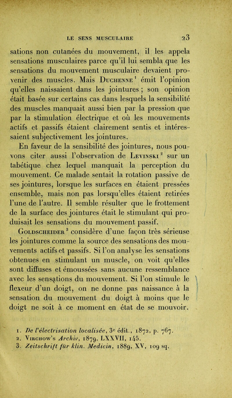 salions non cutanées du mouvement, il les appela sensations musculaires parce qu’il lui sembla que les sensations du mouvement musculaire devaient pro- venir des muscles. Mais Duciienne 1 émit l’opinion qu’elles naissaient dans les jointures ; son opinion était basée sur certains cas dans lesquels la sensibilité des muscles manquait aussi bien par la pression que par la stimulation électrique et où les mouvements actifs et passifs étaient clairement sentis et intéres- saient subjectivement les jointures. En faveur de la sensibilité des jointures, nous pou- vons citer aussi l’observation de Levinsri1 2 3 sur un tabétique chez lequel manquait la perception du mouvement. Ce malade sentait la rotation passive de ses jointures, lorsque les surfaces en étaient pressées ensemble, mais non pas lorsqu’elles étaient retirées l’une de l’autre. Il semble résulter que le frottement de la surface des jointures était le stimulant qui pro- duisait les sensations du mouvement passif. Goldscheider 3 considère d’une façon très sérieuse les jointures comme la source des sensations des mou- vements actifs et passifs. Si l’on analyse les sensations obtenues en stimulant un muscle, on voit qu’elles sont diffuses et émoussées sans aucune ressemblance avec les sensations du mouvement. Si l’on stimule le flexeur d’un doigt, on ne donne pas naissance à la sensation du mouvement du doigt à moins que le doigt ne soit à ce moment en état de se mouvoir. 1. De L’électrisation localisée, 3e édit., 1872, p. 767. 2. Virchow’s Archiv, 1879, LXXVII, ^5. 3. Zeitschrift fur klin. Medicin, 1889, XY, 109 sq.