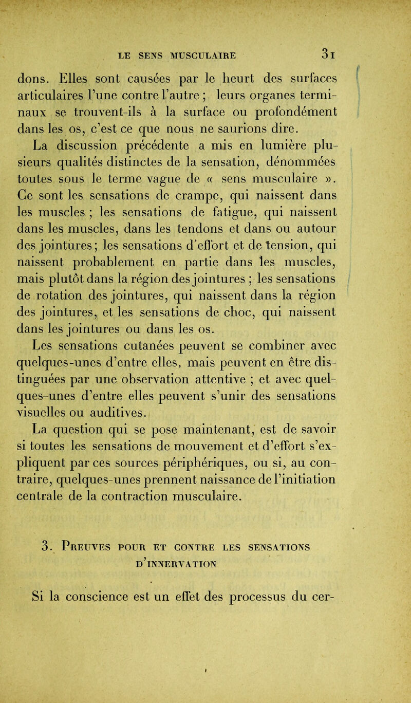 dons. Elles sont causées par le heurt des surfaces articulaires l’une contre l’autre ; leurs organes termi- naux se trouvent-ils à la surface ou profondément dans les os, c’est ce que nous ne saurions dire. La discussion précédente a mis en lumière plu- sieurs qualités distinctes de la sensation, dénommées toutes sous le terme vague de « sens musculaire ». Ce sont les sensations de crampe, qui naissent dans les muscles ; les sensations de fatigue, qui naissent dans les muscles, dans les tendons et dans ou autour des jointures; les sensations d’elfort et de tension, qui naissent probablement en partie dans les muscles, mais plutôt dans la région des jointures ; les sensations de rotation des jointures, qui naissent dans la région des jointures, et les sensations de choc, qui naissent dans les jointures ou dans les os. Les sensations cutanées peuvent se combiner avec quelques-unes d’entre elles, mais peuvent en être dis- tinguées par une observation attentive ; et avec quel- ques-unes d’entre elles peuvent s’unir des sensations visuelles ou auditives. La question qui se pose maintenant, est de savoir si toutes les sensations de mouvement et d’elfort s’ex- pliquent par ces sources périphériques, ou si, au con- traire, quelques-unes prennent naissance de l’initiation centrale de la contraction musculaire. 3. Preuves pour et contre les sensations d’innervation Si la conscience est un effet des processus du cer-