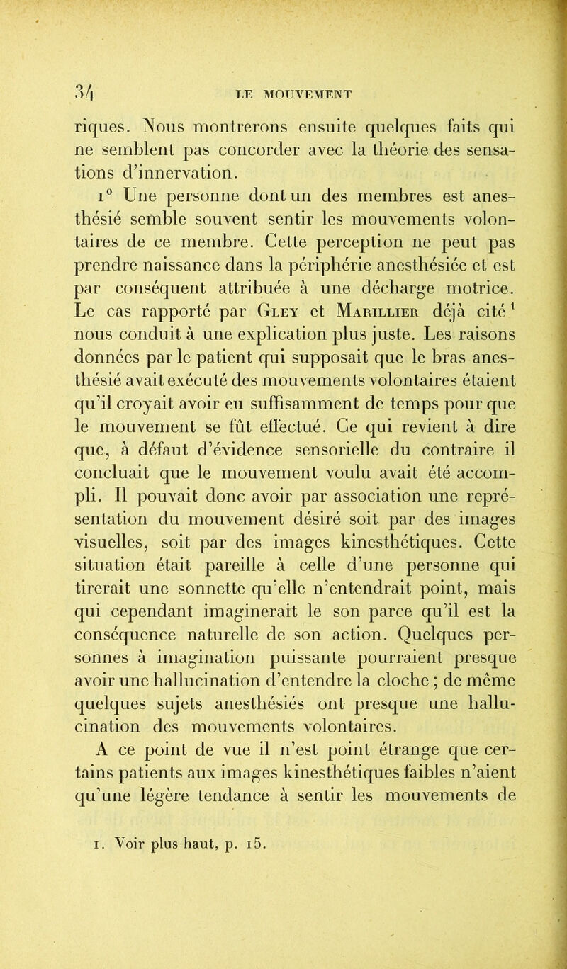 riques. Nous montrerons ensuite quelques faits qui ne semblent pas concorder avec la théorie des sensa- tions d’innervation. i° Une personne dont un des membres est anes- thésié semble souvent sentir les mouvements volon- taires de ce membre. Cette perception ne peut pas prendre naissance dans la périphérie anesthésiée et est par conséquent attribuée à une décharge motrice. Le cas rapporté par Gley et Marillier déjà cité1 nous conduit à une explication plus juste. Les raisons données par le patient qui supposait que le bras anes- thésié avait exécuté des mouvements volontaires étaient qu’il croyait avoir eu suffisamment de temps pour que le mouvement se fût effectué. Ce qui revient à dire que, à défaut d’évidence sensorielle du contraire il concluait que le mouvement voulu avait été accom- pli. Il pouvait donc avoir par association une repré- sentation du mouvement désiré soit par des images visuelles, soit par des images kinesthétiques. Cette situation était pareille à celle d’une personne qui tirerait une sonnette qu’elle n’entendrait point, mais qui cependant imaginerait le son parce qu’il est la conséquence naturelle de son action. Quelques per- sonnes à imagination puissante pourraient presque avoir une hallucination d’entendre la cloche ; de même quelques sujets anesthésiés ont presque une hallu- cination des mouvements volontaires. A ce point de vue il n’est point étrange que cer- tains patients aux images kinesthétiques faibles n’aient qu’une légère tendance à sentir les mouvements de . Voir plus haut, p. i5.