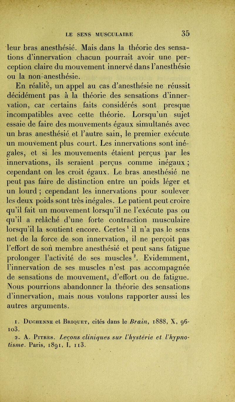 leur bras anesthésié. Mais dans la théorie des sensa- tions d’innervation chacun pourrait avoir une per- ception claire du mouvement innervé dans l’anesthésie ou la non-anesthésie. En réalité, un appel au cas d’anesthésie ne réussit décidément pas à la théorie des sensations d’inner- vation, car certains faits considérés sont presque incompatibles avec cette théorie. Lorsqu’un sujet essaie de faire des mouvements égaux simultanés avec un bras anesthésié et l’autre sain, le premier exécute un mouvement plus court. Les innervations sont iné- gales, et si les mouvements étaient perçus par les innervations, ils seraient perçus comme inégaux ; cependant on les croit égaux. Le bras anesthésié ne peut pas faire de distinction entre un poids léger et un lourd ; cependant les innervations pour soulever les deux poids sont très inégales. Le patient peut croire qu’il fait un mouvement lorsqu’il ne l’exécute pas ou qu’il a relâché d’une forte contraction musculaire lorsqu’il la soutient encore. Certes 1 il n’a pas le sens net de la force de son innervation, il ne perçoit pas l’effort de son membre anesthésié et peut sans fatigue prolonger l’activité de ses muscles2. Evidemment, l’innervation de ses muscles n’est pas accompagnée de sensations de mouvement, d’effort ou de fatigue. Nous pourrions abandonner la théorie des sensations d’innervation, mais nous voulons rapporter aussi les autres arguments. 1. Duohenne et Briquet, cités dans le Brain, 1888, X, 96- io3. 2. A. Pitres. Leçons cliniques sur l’hystérie et l’hypno* tisme. Paris, 1891, I, ii3.