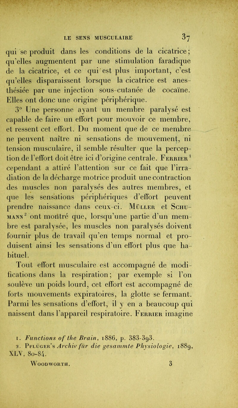 qui se produit dans les conditions de la cicatrice ; qu’elles augmentent par une stimulation faradique de la cicatrice, et ce qui est plus important, c’est qu’elles disparaissent lorsque la cicatrice est anes- thésiée par une injection sous-cutanée de cocaïne. Elles ont donc une origine périphérique. 3° Une personne ayant un membre paralysé est capable de faire un effort pour mouvoir ce membre, et ressent cet effort. Du moment que de ce membre ne peuvent naître ni sensations de mouvement, ni tension musculaire, il semble résulter que la percep- tion de l’effort doit être ici d’origine centrale. Ferrier 1 cependant a attiré l’attention sur ce fait que l’irra- diation de la décharge motrice produit une contraction des muscles non paralysés des autres membres, et que les sensations périphériques d’effort peuvent prendre naissance dans ceux-ci. Müller et Schu- mann2 ont montré que, lorsqu’une partie d’un mem- bre est paralysée, les muscles non paralysés doivent fournir plus de travail qu’en temps normal et pro- duisent ainsi les sensations d’un effort plus que ha- bituel. Tout effort musculaire, est accompagné de modi- fications dans la respiration; par exemple si Ton soulève un poids lourd, cet effort est accompagné de forts mouvements expiratoires, la glotte se fermant. Parmi les sensations d’effort, il y en a beaucoup qui naissent dans l’appareil respiratoire. Ferrier imagine î. Functions of the Brain, 1886, p. 383-3g3. 2. Pflüger’s Archiv fur die gesammte Physiologie, 188g, XLV, 8o~84. WOODWORTH. 3