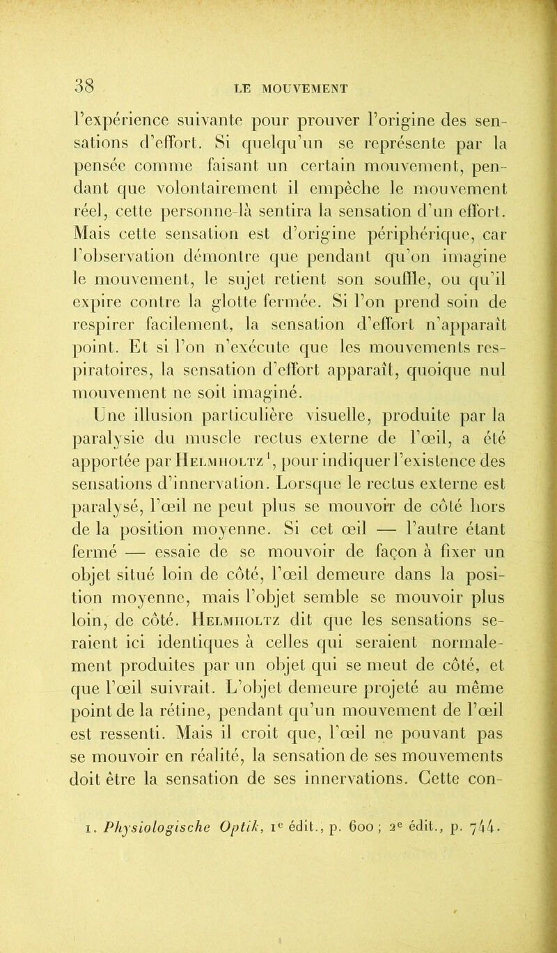 l'expérience suivante pour prouver l’origine des sen- sations d’effort. Si quelqu’un se représente par la pensée comme faisant un certain mouvement, pen- dant que volontairement il empêche le mouvement réel, cette personne-là sentira la sensation d’un effort. Mais cette sensation est d’origine périphérique, car l’observation démontre que pendant qu’on imagine le mouvement, le sujet retient son souffle, ou qu’il expire contre la glotte fermée. Si l’on prend soin de respirer facilement, la sensation d’effort n’apparaît point. Et si l’on n’exécute que les mouvements res- piratoires, la sensation d’effort apparaît, quoique nul mouvement ne soit imaginé. Une illusion particulière visuelle, produite par la paralysie du muscle rectus externe de l’œil, a été apportée par Helmholtz1, pour indiquer l’existence des sensations d’innervation. Lorsque le rectus externe est paralysé, l’œil ne peut plus se mouvoir de côté hors de la position moyenne. Si cet œil — l’autre étant fermé — essaie de se mouvoir de façon à fixer un objet situé loin de côté, l’œil demeure dans la posi- tion moyenne, mais l’objet semble se mouvoir plus loin, de côté. Helmholtz dit que les sensations se- raient ici identiques à celles qui seraient normale- ment produites par un objet qui se meut de côté, et que l’œil suivrait. L’objet demeure projeté au même point de la rétine, pendant qu’un mouvement de l’œil est ressenti. Mais il croit que, l’œil ne pouvant pas se mouvoir en réalité, la sensation de ses mouvements doit être la sensation de ses innervations. Cette con- i. Physiologische Optik, ie édit., p. 600; 2e édit., p. 744*