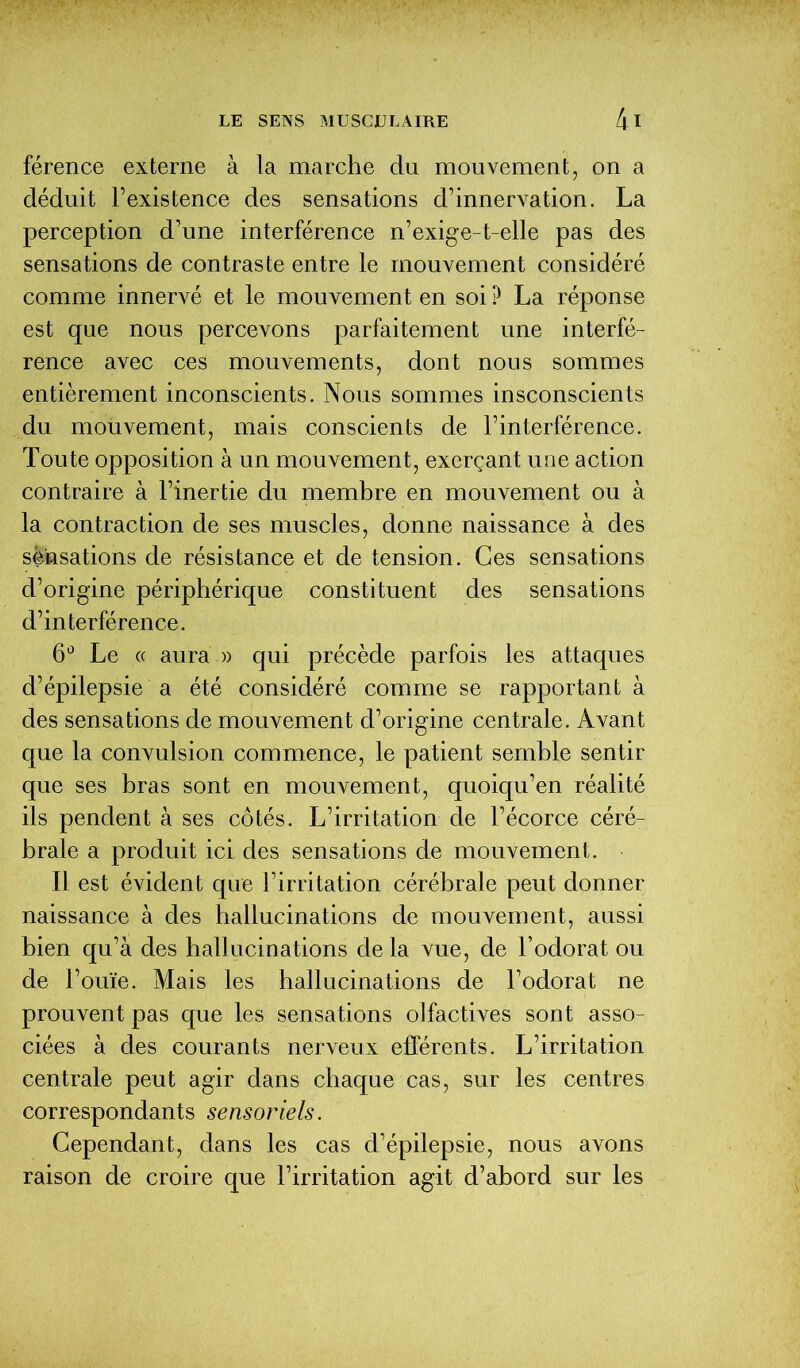 férence externe à la marche du mouvement, on a déduit l’existence des sensations d’innervation. La perception d’une interférence n’exige-t-elle pas des sensations de contraste entre le mouvement considéré comme innervé et le mouvement en soi P La réponse est que nous percevons parfaitement une interfé- rence avec ces mouvements, dont nous sommes entièrement inconscients. Nous sommes insconscients du mouvement, mais conscients de l’interférence. Toute opposition à un mouvement, exerçant une action contraire à l’inertie du membre en mouvement ou à la contraction de ses muscles, donne naissance à des sensations de résistance et de tension. Ces sensations d’origine périphérique constituent des sensations d’interférence. 6° Le « aura » qui précède parfois les attaques d’épilepsie a été considéré comme se rapportant à des sensations de mouvement d’origine centrale. Avant que la convulsion commence, le patient semble sentir que ses bras sont en mouvement, quoiqu’en réalité ils pendent à ses côtés. L’irritation de l’écorce céré- brale a produit ici des sensations de mouvement. Il est évident que l’irritation cérébrale peut donner naissance à des hallucinations de mouvement, aussi bien qu’à des hallucinations delà vue, de l’odorat ou de l’ouïe. Mais les hallucinations de l’odorat ne prouvent pas que les sensations olfactives sont asso- ciées à des courants nerveux efférents. L’irritation centrale peut agir dans chaque cas, sur les centres correspondants sensoriels. Cependant, dans les cas d’épilepsie, nous avons raison de croire que l’irritation agit d’abord sur les