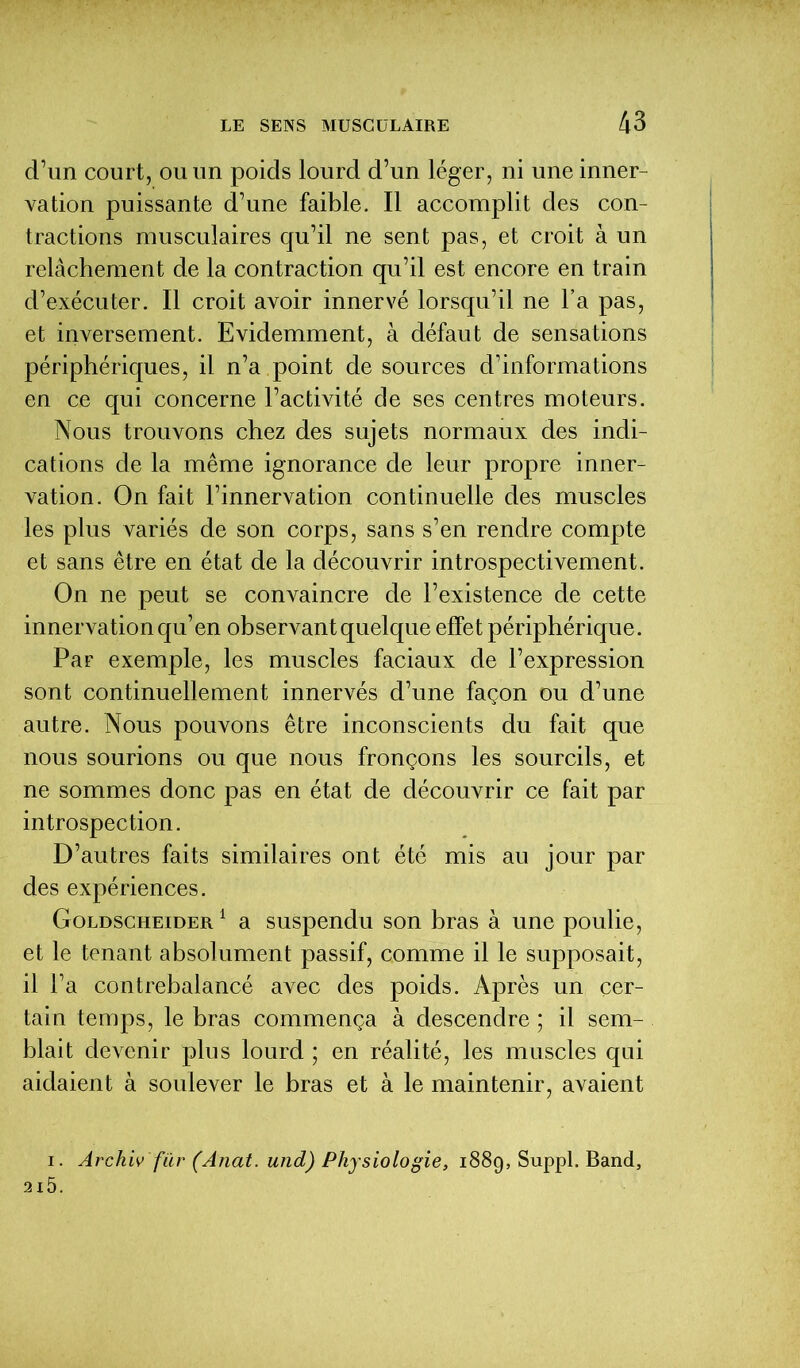 d’un court, ou un poids lourd d’un léger, ni une inner- vation puissante d’une faible. Il accomplit des con- tractions musculaires qu’il ne sent pas, et croit à un relâchement de la contraction qu’il est encore en train d’exécuter. Il croit avoir innervé lorsqu’il ne l’a pas, et inversement. Evidemment, à défaut de sensations périphériques, il n’a point de sources d’informations en ce qui concerne l’activité de ses centres moteurs. Nous trouvons chez des sujets normaux des indi- cations de la même ignorance de leur propre inner- vation. On fait l’innervation continuelle des muscles les plus variés de son corps, sans s’en rendre compte et sans être en état de la découvrir introspectivement. On ne peut se convaincre de l’existence de cette innervation qu’en observant quelque effet périphérique. Par exemple, les muscles faciaux de l’expression sont continuellement innervés d’une façon ou d’une autre. Nous pouvons être inconscients du fait que nous sourions ou que nous fronçons les sourcils, et ne sommes donc pas en état de découvrir ce fait par introspection. D’autres faits similaires ont été mis au jour par des expériences. Goldscheider 1 a suspendu son bras à une poulie, et le tenant absolument passif, comme il le supposait, il l’a contrebalancé avec des poids. Après un cer- tain temps, le bras commença à descendre ; il sem- blait devenir plus lourd ; en réalité, les muscles qui aidaient à soulever le bras et à le maintenir, avaient i. Archiv für (Anat. und) Physiologie, 1889, Suppl. Band, 2l5.