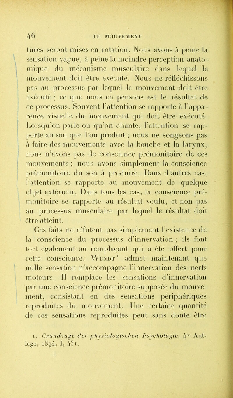 tures seront mises en rotation. Nous avons à peine la sensation vague', à peine la moindre perception anato- mique du mécanisme musculaire dans lequel le mouvement doit être exécuté. Nous ne réfléchissons pas au processus par lequel le mouvement doit être exécuté ; ce que nous en pensons est le résultat de ce processus. Souvent l’attention se rapporte à l’appa- rence visuelle du mouvement qui doit être exécuté. Lorsqu’on parle ou qu’on chante, l’attention se rap- porte au son que l’on produit ; nous ne songeons pas à faire des mouvements avec la bouche et la larynx, nous n’avons pas de conscience prémonitoire de ces mouvements ; nous avons simplement la conscience prémonitoire du son à produire. Dans d’autres cas, l’attention se rapporte au mouvement de quelque objet extérieur. Dans tous les cas, la conscience pré- monitoire se rapporte au résultat voulu, et non pas au processus musculaire par lequel le résultat doit être atteint. Ces faits ne réfutent pas simplement l’existence de la conscience du processus d’innervation ; ils font tort également au remplaçant qui a été offert pour cette conscience. Wundt1 admet maintenant que nulle sensation n’accompagne l’innervation des nerfs moteurs. Il i remplace les sensations d’innervation par une conscience prémonitoire supposée du mouve- ment, consistant en des sensations périphériques reproduites du mouvement. Une certaine quantité de ces sensations reproduites peut sans doute être i. Grundzüge der physiologischen Psychologie, 4te Auf- lage, 189/;, I, 43i.