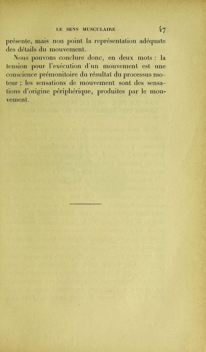 présente, mais non point la représentation adéquate des détails du mouvement. Nous pouvons conclure donc, en deux mots : la tension pour l’exécution d’un mouvement est une conscience prémonitoire du résultat du processus mo- teur ; les sensations de mouvement sont des sensa- tions d’origine périphérique, produites par le mou- vement.