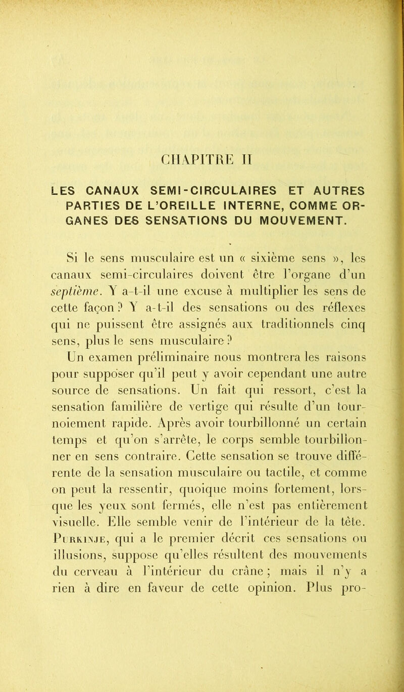 CHAPITRE II LES CANAUX SEMI-CIRCULAIRES ET AUTRES PARTIES DE L’OREILLE INTERNE, COMME OR- GANES DES SENSATIONS DU MOUVEMENT. Si le sens musculaire est un « sixième sens », les canaux semi-circulaires doivent être l’organe d’un septième. Y a-t-il une excuse à multiplier les sens de cette façon? Y a-t-il des sensations ou des réflexes qui ne puissent être assignés aux traditionnels cinq sens, plus le sens musculaire? Un examen préliminaire nous montrera les raisons pour supposer qu’il peut y avoir cependant une autre source de sensations. Un fait qui ressort, c’est la sensation familière de vertige qui résulte d’un tour- noiement rapide. Après avoir tourbillonné un certain temps et qu’on s’arrête, le corps semble tourbillon- ner en sens contraire. Cette sensation se trouve diffé- rente de la sensation musculaire ou tactile, et comme on peut la ressentir, quoique moins fortement, lors- que les yeux sont fermés, elle n’est pas entièrement visuelle. Elle semble venir de l’intérieur de la tête. Purkinje, qui a le premier décrit ces sensations ou illusions, suppose qu’elles résultent des mouvements du cerveau à l’intérieur du crâne ; mais il n’y a rien à dire en faveur de cette opinion. Plus pro-