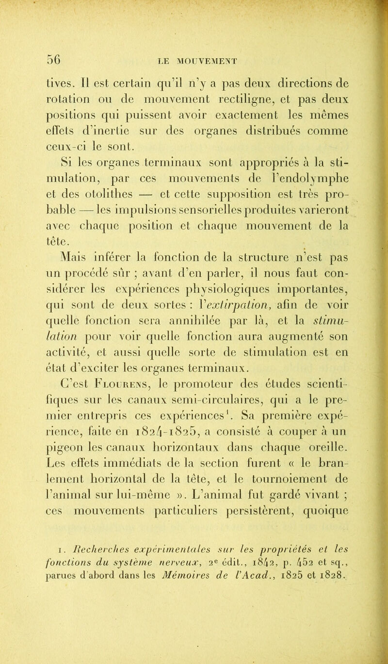 tives. Il est certain qu’il n’y a pas deux directions de rotation ou de mouvement rectiligne, et pas deux positions qui puissent avoir exactement les mêmes effets d’inertie sur des organes distribués comme ceux-ci le sont. Si les organes terminaux sont appropriés à la sti- mulation, par ces mouvements de l’endolymphe et des otolithes — et cette supposition est très pro- bable — les impulsions sensorielles produites varieront avec chaque position et chaque mouvement de la tête. Mais inférer la fonction de la structure n’est pas un procédé sûr ; avant d’en parler, il nous faut con- sidérer les expériences physiologiques importantes, qui sont de deux sortes : 1 ''extirpation, afin de voir quelle fonction sera annihilée par là, et la stimu- lation pour voir quelle fonction aura augmenté son activité, et aussi quelle sorte de stimulation est en état d’exciter les organes terminaux. C’est Flourens, le promoteur des études scienti- fiques sur les canaux semi-circulaires, qui a le pre- mier entrepris ces expériences1. Sa première expé- rience, faite en 1824-1825, a consisté à couper à un pigeon les canaux horizontaux dans chaque oreille. Les effets immédiats de la section furent « le bran- lement horizontal de la tête, et le tournoiement de l’animal sur lui-même ». L’animal fut gardé vivant ; ces mouvements particuliers persistèrent, quoique 1. Recherches expérimentales sur les propriétés et les fonctions du système nerveux, 2e édit., 1842, p. 452 et sq., parues d’abord dans les Mémoires de VAcad., 1825 et 1828.