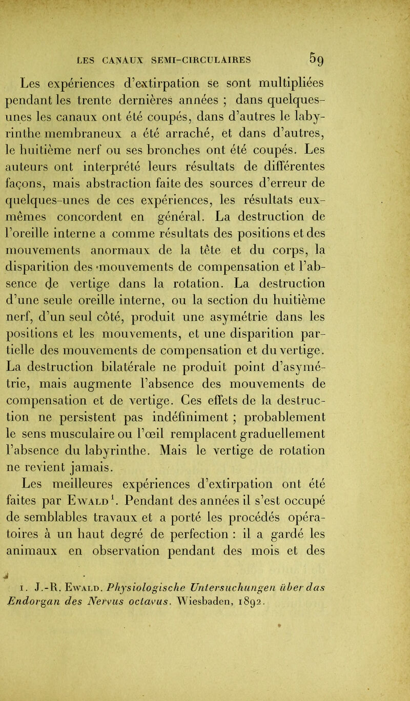 Les expériences d’extirpation se sont multipliées pendant les trente dernières années ; dans quelques- unes les canaux ont été coupés, dans d’autres le laby- rinthe membraneux a été arraché, et dans d’autres, le huitième nerf ou ses bronches ont été coupés. Les auteurs ont interprété leurs résultats de différentes façons, mais abstraction faite des sources d’erreur de quelques-unes de ces expériences, les résultats eux- mêmes concordent en général. La destruction de l’oreille interne a comme résultats des positions et des mouvements anormaux de la tête et du corps, la disparition des 'mouvements de compensation et l’ab- sence de vertige dans la rotation. La destruction d’une seule oreille interne, ou la section du huitième nerf, d’un seul côté, produit une asymétrie dans les positions et les mouvements, et une disparition par- tielle des mouvements de compensation et du vertige. La destruction bilatérale ne produit point d’asymé- trie, mais augmente l’absence des mouvements de compensation et de vertige. Ces effets de la destruc- tion ne persistent pas indéfiniment ; probablement le sens musculaire ou l’œil remplacent graduellement l’absence du labyrinthe. Mais le vertige de rotation ne revient jamais. Les meilleures expériences d’extirpation ont été faites par Ewald1. Pendant des années il s’est occupé de semblables travaux et a porté les procédés opéra- toires à un haut degré de perfection : il a gardé les animaux en observation pendant des mois et des j i. J.-R. Ewald. Physiologische Untersuchungen ilberdas Endorgan des Nervus octavus. Wiesbaden, 1892.