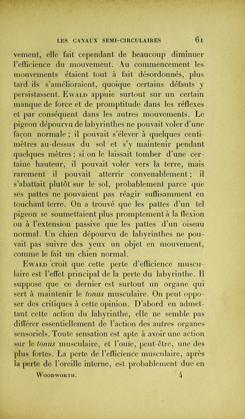 veinent, elle fait cependant de beaucoup diminuer l’efficience du mouvement. Au commencement les mouvements étaient tout à fait désordonnés, plus tard ils s’amélioraient, quoique certains défauts y persistassent. Ewald appuie surtout sur un certain manque de force et de promptitude dans les réflexes et par conséquent dans les autres mouvements. Le pigeon dépourvu de labyrinthes ne pouvait voler d’une façon normale ; il pouvait s’élever à quelques centi- mètres au-dessus du sol et s’y maintenir pendant quelques mètres ; si on le laissait tomber d’une cer- taine hauteur, il pouvait volér vers la terre, mais rarement il pouvait atterrir convenablement ; il s’abattait plutôt sur le sol, probablement parce que ses pattes ne pouvaient pas réagir suffisamment en touchant terre. On a trouvé que les pattes d’un tel pigeon se soumettaient plus promptement à la flexion ou à l’extension passive que les pattes d’un oiseau normal. Un chien dépourvu de labyrinthes ne pou- vait pas suivre des yeux un objet en mouvement, comme le fait un chien normal . Ewald croit que cette perte d’efficience muscu- laire est l’effet principal de la perte du labyrinthe. Il suppose que ce dernier est surtout un organe qui sert à maintenir le tonus musculaire. On peut oppo- ser des critiques à cette opinion. D’abord en admet- tant cette action du labyrinthe, elle ne semble pas différer essentiellement de l’action des autres organes sensoriels. Toute sensation est apte à avoir une action sur le tonus musculaire, et l’ouïe, peut-être, une des plus fortes. La perte de l’efficience musculaire, après la perte de l’oreille interne, est probablement due en WOODWORTH. 4