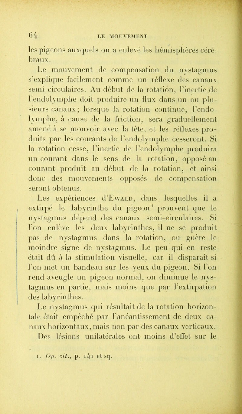 les pigeons auxquels on a enlevé les hémisphères céré- braux. Le mouvement de compensation du nystagmus s’explique facilement comme un réflexe des canaux semi-circulaires. Au début de la rotation, l’inertie de l’endolymphe doit produire un flux dans un ou plu- sieurs canaux ; lorsque la rotation continue, l’endo- lymphe, à cause de la friction, sera graduellement amené à se mouvoir avec la tête, et les réflexes pro- duits par les courants de l’endolymphe cesseront. Si la rotation cesse, l’inertie de l’endolymphe produira un courant dans le sens de la rotation, opposé au courant produit au début de la rotation, et ainsi donc des mouvements opposés de compensation seront obtenus. Les expériences d’EwALD, dans lesquelles il a extirpé le labyrinthe du pigeon1 prouvent que le nystagmus dépend des canaux semi-circulaires. Si l’on enlève les deux labyrinthes, il ne se produit pas de nystagmus dans la rotation, ou guère le moindre signe de nystagmus. Le peu qui en reste était dû à la stimulation visuelle, car il disparaît si l’on met un bandeau sur les yeux du pigeon. Si l’on rend aveugle un pigeon normal, on diminue le nys- tagmus en partie, mais moins que par l’extirpation des labyrinthes. Le nystagmus qui résultait de la rotation horizon- tale était empêché par l’anéantissement de deux ca- naux horizontaux, mais non par des canaux verticaux. Des lésions unilatérales ont moins d’effet sur le i. Op. cit., p. 141 et sq.