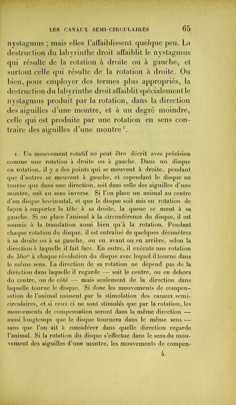 nystagmus ; mais elles l’affaiblissent quelque peu. La destruction du labyrinthe droit affaiblit le nystagmus qui résulte de la rotation à droite ou à gauche, et surtout celle qui résulte de la rotation à droite. Ou bien, pour employer des termes plus appropriés, la destruction du labyrinthe droit affaiblit spécialement le nystagmus produit par la rotation, dans la direction des aiguilles d’une montre, et à un degré moindre, celle qui est produite par une rotation en sens con- traire des aiguilles d’une montre1. i. Un mouvement rotatif ne peut être décrit avec précision comme une rotation à droite ou à gauche. Dans un disque en rotation, il y a des points qui se meuvent à droite, pendant que d’autres se meuvent à gauche, et cependant le disque ne tourne que dans une direction, soit dans celle des aiguilles d’une montre, soit en sens inverse. Si l’on place un animal au centre d’un disque horizontal, et que le disque soit mis en rotation de façon à emporter la tête à sa droite, la queue se meut à sa gauche. Si on place l’animal à la circonférence du disque, il est soumis à la translation aussi bien qu’à la rotation. Pendant chaque rotation du disque, il est entraîné de quelques décimètres à sa droite ou à sa gauche, ou en avant ou en arrière, selon la direction à laquelle il fait face. En outre, il exécute une rotation de 36o° à chaque révolution du disque avec lequel il.tourne dans le même sens. La direction de sa rotation ne dépend pas de la dirèction dans laquelle il regarde — soit le centre, ou en dehors du centre, ou de côté — mais seulement de la direction dans laquelle tourne le disque. Si donc les mouvements de compen- sation de l’animal naissent par la stimulation des canaux semi- circulaires, et si ceux-ci ne sont stimulés que par la rotation, les mouvements de compensation seront dans la même direction — aussi longtemps que le disque tournera dans le même sens — sans que l’on ait à considérer dans quelle direction regarde l’animal. Si la rotation du disque s’effectue dans le sens du mou- vement des aiguilles d’une montre, les mouvements de compen- 4.