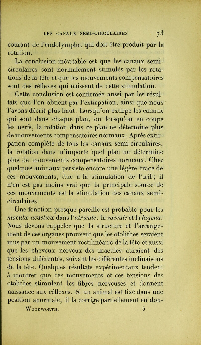 courant de l’endolymphe, qui doit être produit par la rotation. La conclusion inévitable est que les canaux semi- circulaires sont normalement stimulés par les rota- tions de la tête et que les mouvements compensatoires sont des réflexes qui naissent de cette stimulation. Cette conclusion est confirmée aussi par les résul- tats que Ton obtient par l’extirpation, ainsi que nous l’avons décrit plus haut. Lorsqu’on extirpe les canaux qui sont dans chaque plan, ou lorsqu’on en coupe les nerfs, la rotation dans ce plan ne détermine plus de mouvements compensatoires normaux. Après extir- pation complète de tous les canaux semi-circulaires, la rotation dans n’importe quel plan ne détermine plus de mouvements compensatoires normaux. Chez quelques animaux persiste encore une légère trace de ces mouvements, due à la stimulation de l’œil ; il n’en est pas moins vrai que la principale source de ces mouvements est la stimulation des canaux semi- circulaires. Une fonction presque pareille est probable pour les maculæ acusticæ dans Futricule, la saccule et la lagena. Nous devons rappeler que la structure et l’arrange- ment de ces organes prouvent que les otolithes seraient mus par un mouvement rectilinéaire de la tête et aussi que les cheveux nerveux des macules auraient des tensions différentes, suivant les différentes inclinaisons de la tête. Quelques résultats expérimentaux tendent à montrer que ces mouvements et ces tensions des otolithes stimulent les fibres nerveuses et donnent naissance aux réflexes. Si un animal est fixé dans une position anormale, il la corrige partiellement en don- WOODWORTH. 5