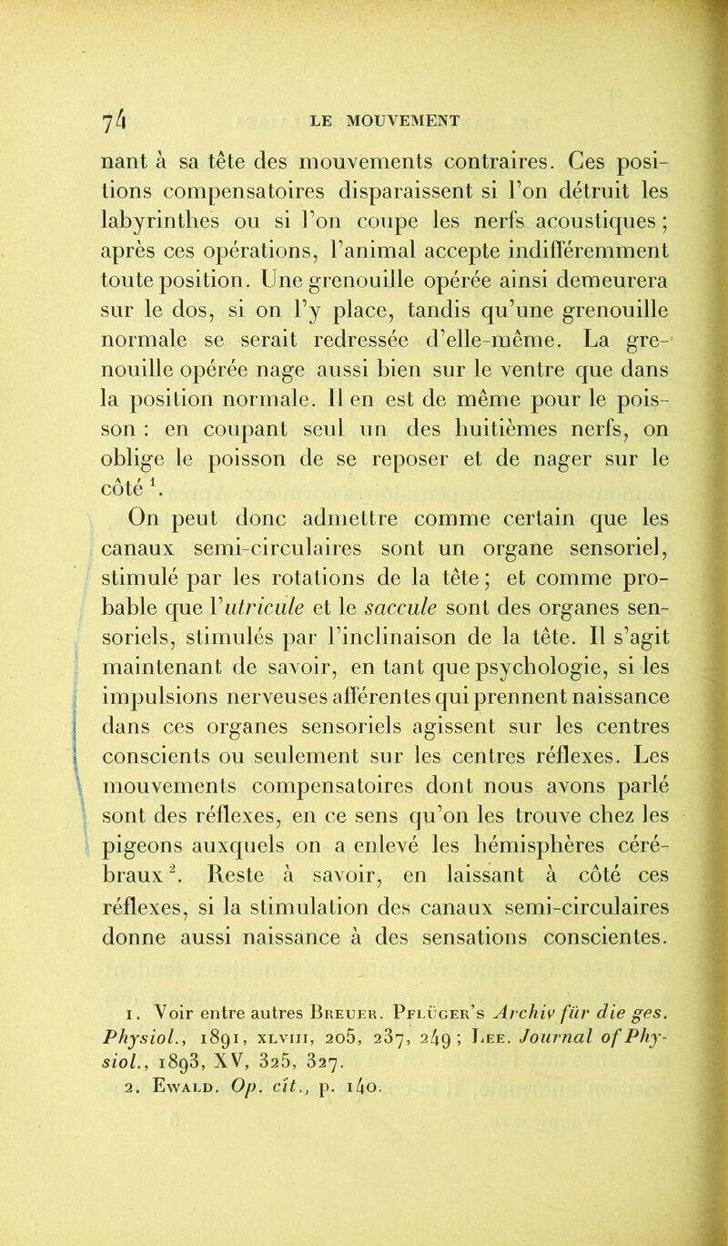 nant à sa tête des mouvements contraires. Ces posi- tions compensatoires disparaissent si Ton détruit les labyrinthes ou si Ton coupe les nerfs acoustiques ; après ces opérations, ranimai accepte indifféremment toute position. Une grenouille opérée ainsi demeurera sur le dos, si on l’y place, tandis qu’une grenouille normale se serait redressée d’elle-même. La gre- nouille opérée nage aussi bien sur le ventre que dans la position normale. 11 en est de même pour le pois- son : en coupant seul un des huitièmes nerfs, on oblige le poisson de se reposer et de nager sur le côté l. On peut donc admettre comme certain que les canaux semi-circulaires sont un organe sensoriel, stimulé par les rotations de la tête ; et comme pro- bable que Yutricule et le saccule sont des organes sen- soriels, stimulés par l’inclinaison de la tête. Il s’agit maintenant de savoir, en tant que psychologie, si les impulsions nerveuses afférentes qui prennent naissance dans ces organes sensoriels agissent sur les centres conscients ou seulement sur les centres réflexes. Les mouvements compensatoires dont nous avons parlé sont des réflexes, en ce sens qu’on les trouve chez les pigeons auxquels on a enlevé les hémisphères céré- braux2. Reste à savoir, en laissant à côté ces réflexes, si la stimulation des canaux semi-circulaires donne aussi naissance à des sensations conscientes. 1. Voir entre autres Breuer. Pflüger’s Archiv für die ges. Physiol., 1891, XLvin, 2o5, 287, 249; Eee. Journal of Phy- siol., 1893, XV, 325, 327. 2. Ewald. Op. cit,, p. i4o.