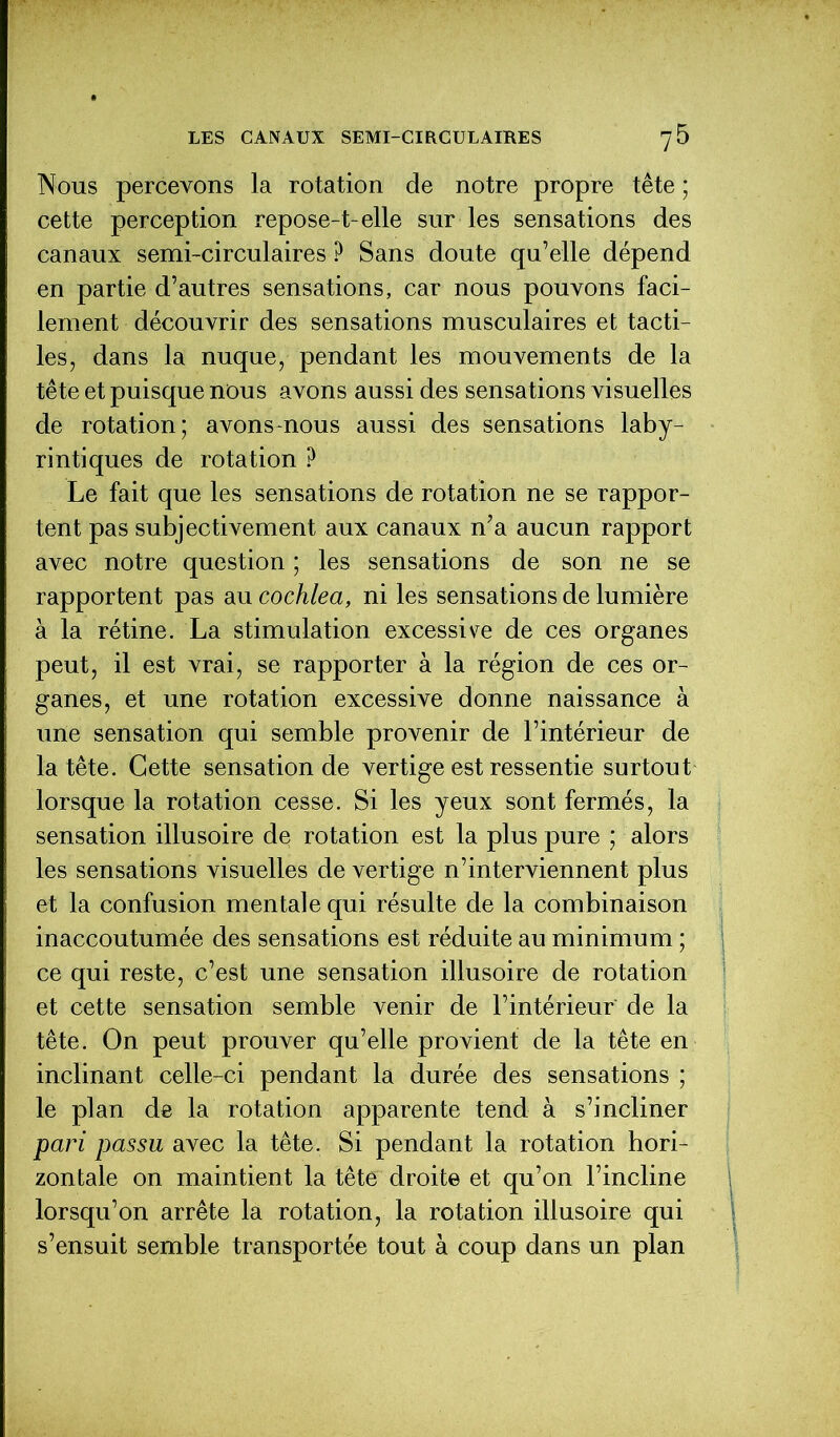 Nous percevons la rotation de notre propre tête ; cette perception repose-t-elle sur les sensations des canaux semi-circulaires ? Sans doute qu’elle dépend en partie d’autres sensations, car nous pouvons faci- lement découvrir des sensations musculaires et tacti- les, dans la nuque, pendant les mouvements de la tête et puisque nous avons aussi des sensations visuelles de rotation; avons-nous aussi des sensations laby- rintiques de rotation ? Le fait que les sensations de rotation ne se rappor- tent pas subjectivement aux canaux n’a aucun rapport avec notre question ; les sensations de son ne se rapportent pas au cochlea, ni les sensations de lumière à la rétine. La stimulation excessive de ces organes peut, il est vrai, se rapporter à la région de ces or- ganes, et une rotation excessive donne naissance à une sensation qui semble provenir de l’intérieur de la tête. Cette sensation de vertige est ressentie surtout lorsque la rotation cesse. Si les yeux sont fermés, la sensation illusoire de rotation est la plus pure ; alors les sensations visuelles de vertige n’interviennent plus et la confusion mentale qui résulte de la combinaison inaccoutumée des sensations est réduite au minimum ; ce qui reste, c’est une sensation illusoire de rotation et cette sensation semble venir de l’intérieur de la tête. On peut prouver qu’elle provient de la tête en inclinant celle-ci pendant la durée des sensations ; le plan de la rotation apparente tend à s’incliner pari passu avec la tête. Si pendant la rotation hori- zontale on maintient la tête droite et qu’on l’incline lorsqu’on arrête la rotation, la rotation illusoire qui s’ensuit semble transportée tout à coup dans un plan