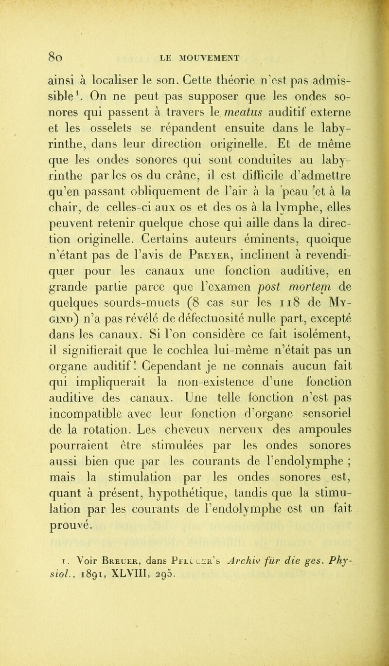 ainsi à localiser le son. Cette théorie n’est pas admis- sible1. On ne peut pas supposer que les ondes so- nores qui passent à travers le meatus auditif externe et les osselets se répandent ensuite dans le laby- rinthe, dans leur direction originelle. Et de même que les ondes sonores qui sont conduites au laby- rinthe par les os du crâne, il est difficile d’admettre qu’en passant obliquement de l’air à la peau et à la chair, de celles-ci aux os et des os à la lymphe, elles peuvent retenir quelque chose qui aille dans la direc- tion originelle. Certains auteurs éminents, quoique n’étant pas de l’avis de Preyer, inclinent à revendi- quer pour les canaux une fonction auditive, en grande partie parce que l’examen post mortem de quelques sourds-muets (8 cas sur les 118 de My- gind) n’a pas révélé de défectuosité nulle part, excepté dans les canaux. Si l’on considère ce fait isolément, il signifierait que le cochlea lui-même n’était pas un organe auditif! Cependant je ne connais aucun fait qui impliquerait la non-existence d’une fonction auditive des canaux. Une telle fonction n’est pas incompatible avec leur fonction d’organe sensoriel de la rotation. Les cheveux nerveux des ampoules pourraient être stimulées par les ondes sonores aussi bien que par les courants de l’endolymphe ; mais la stimulation par les ondes sonores est, quant à présent, hypothétique, tandis que la stimu- lation par les courants de Tendolymphe est un fait prouvé. i. Voir Bkeuer, dans Pfllvger’s Archiv fur die ges. Phy- siol., 1891, XLYIII, 295.