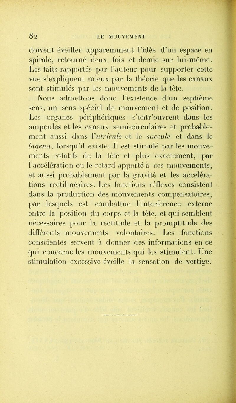 doivent éveiller apparemment l’idée d’un espace en spirale, retourné deux fois et demie sur lui-même. Les faits rapportés par l’auteur pour supporter cette vue s’expliquent mieux par la théorie que les canaux sont stimulés par les mouvements de la tête. Nous admettons donc l’existence d’un septième sens, un sens spécial de mouvement et de position. Les organes périphériques s’entr’ouvrent dans les ampoules et les canaux semi-circulaires et probable- ment aussi dans Vutricule et le saccule et dans le lagena, lorsqu’il existe. Il est stimulé par les mouve^ ments rotatifs de la tête et plus exactement, par l’accélération ou le retard apporté à ces mouvements, et aussi probablement par la gravité et les accéléra- tions rectilinéaires. Les fonctions réflexes consistent dans la production des mouvements compensatoires, par lesquels est combattue l’interférence externe entre la position du corps et la tête, et qui semblent nécessaires pour la rectitude et la promptitude des différents mouvements volontaires. Les fonctions conscientes servent à donner des informations en ce qui concerne les mouvements qui les stimulent. Une stimulation excessive éveille la sensation de vertige.