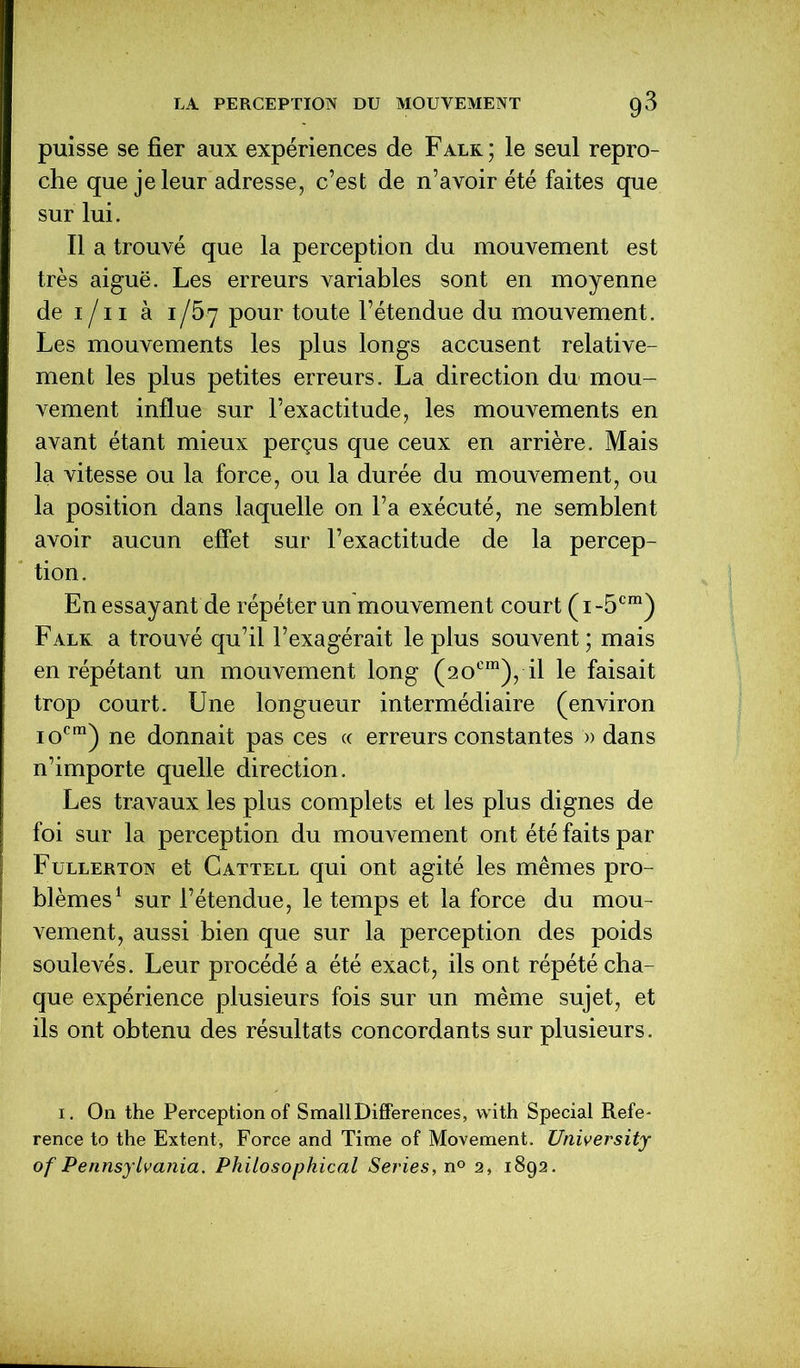 puisse se fier aux expériences de Falk; le seul repro- che que je leur adresse, c’est de n’avoir été faites que sur lui. Il a trouvé que la perception du mouvement est très aiguë. Les erreurs variables sont en moyenne de i /11 à iJ5-7 pour toute l’étendue du mouvement. Les mouvements les plus longs accusent relative- ment les plus petites erreurs. La direction du mou- vement influe sur l’exactitude, les mouvements en avant étant mieux perçus que ceux en arrière. Mais la vitesse ou la force, ou la durée du mouvement, ou la position dans laquelle on l’a exécuté, ne semblent avoir aucun effet sur l’exactitude de la percep- tion. En essayant de répéter un mouvement court ( i -5cm) Falk a trouvé qu’il l’exagérait le plus souvent ; mais en répétant un mouvement long (20e111), il le faisait trop court. Une longueur intermédiaire (environ iocm) ne donnait pas ces ce erreurs constantes » dans n’importe quelle direction. Les travaux les plus complets et les plus dignes de foi sur la perception du mouvement ont été faits par Fullerton et Cattell qui ont agité les mêmes pro- blèmes1 sur l’étendue, le temps et la force du mou- vement, aussi bien que sur la perception des poids soulevés. Leur procédé a été exact, ils ont répété cha- que expérience plusieurs fois sur un même sujet, et ils ont obtenu des résultats concordants sur plusieurs. i. On the Perception of SmallDifférences, with Spécial Refe- rence to the Extent, Force and Time of Movement. TJniversity