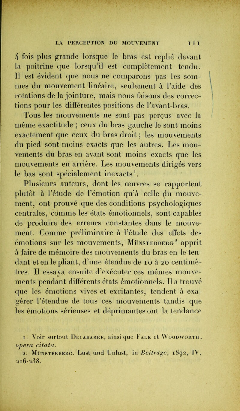 4 fois plus grande lorsque le bras est replié devant la poitrine que lorsqu’il est complètement tendu. Il est évident que nous ne comparons pas les som- mes du mouvement linéaire, seulement à l’aide des rotations de la jointure, mais nous faisons des correc- tions pour les différentes positions de l’avant-bras. Tous les mouvements ne sont pas perçus avec la même exactitude ; ceux du bras gauche le sont moins exactement que ceux du bras droit ; les mouvements du pied sont moins exacts que les autres. Les mou- vements du bras en avant sont moins exacts que les mouvements en arrière. Les mouvements dirigés vers le bas sont spécialement inexacts1. Plusieurs auteurs, dont les œuvres se rapportent plutôt à l’étude de l’émotion qu’à celle çlu mouve- ment, ont prouvé que des conditions psychologiques centrales, comme les états émotionnels, sont capables de produire des erreurs constantes dans le mouve- ment. Gomme préliminaire à l’étude des effets des émotions sur les mouvements, Münsterberg2 apprit à faire de mémoire des mouvements du bras en le ten- dant et en le pliant, d’une étendue de io à 20 centimè- tres. Il essaya ensuite d’exécuter ces mêmes mouve- ments pendant différents états émotionnels. lia trouvé que les émotions vives et excitantes, tendent à exa- gérer l’étendue de tous ces mouvements tandis que les émotions sérieuses et déprimantes ont la tendance 1. Voir surtout Delabarre, ainsique Falk et Woodworth, opéra citata. 2. Münsterberg. Lust und Unlust, in Beitrage, 1892, IY, 2i6-238.