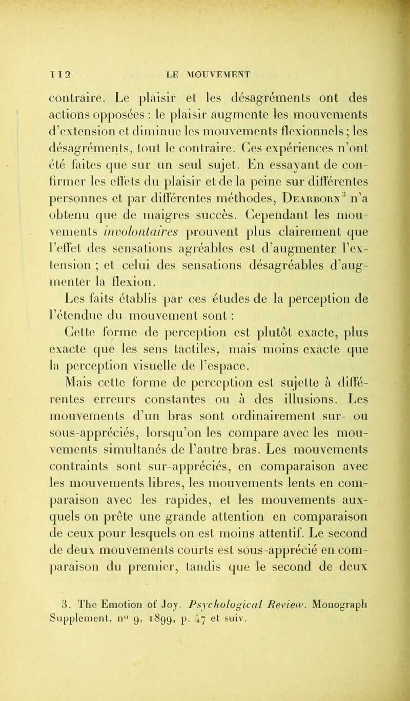 contraire. Le plaisir et les désagréments ont des actions opposées : le plaisir augmente les mouvements d’extension et diminue les mouvements flexionnels ; les désagréments, tout le contraire. Ces expériences n’ont été faites que sur un seul sujet. En essayant de con- firmer les effets du plaisir et de la peine sur différentes personnes et par différentes méthodes, Dearborn3 n’a obtenu que de maigres succès. Cependant les mou- vements involontaires prouvent plus clairement que l’effet des sensations agréables est d’augmenter l’ex- tension ; et celui des sensations désagréables d’aug- menter la flexion. Les faits établis par ces études de la perception de l’étendue du mouvement sont : Cette forme de perception est plutôt exacte, plus exacte que les sens tactiles, mais moins exacte que la perception visuelle de l’espace. Mais cette forme de perception est sujette à diffé- rentes erreurs constantes ou à des illusions. Les mouvements d’un bras sont ordinairement sur- ou sous-appréciés, lorsqu’on les compare avec les mou- vements simultanés de l’autre bras. Les mouvements contraints sont sur-appréciés, en comparaison avec les mouvements libres, les mouvements lents en com- paraison avec les rapides, et les mouvements aux- quels on prête une grande attention en comparaison de ceux pour lesquels on est moins attentif. Le second de deux mouvements courts est sous-apprécié en com- paraison du premier, tandis que le second de deux 3. The Emotion of Joy. Psychologiccil Review. Monograph Supplément, n° 9, 1899, p. 47 et suiv.