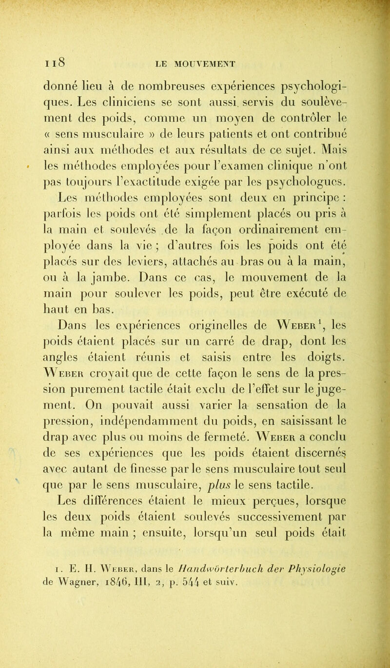 donné lieu à de nombreuses expériences psychologi- ques. Les cliniciens se sont aussi, servis du soulève- ment des poids, comme un moyen de contrôler le « sens musculaire » de leurs patients et ont contribué ainsi aux méthodes et aux résultats de ce sujet. Mais les méthodes employées pour l’examen clinique n’ont pas toujours l’exactitude exigée par les psychologues. Les méthodes employées sont deux en principe : parfois les poids ont été simplement placés ou pris à la main et soulevés de la façon ordinairement em- ployée dans la vie ; d’autres fois les poids ont été placés sur des leviers, attachés au bras ou à la main, ou à la jambe. Dans ce cas, le mouvement de la main pour soulever les poids, peut être exécuté de haut en bas. Dans les expériences originelles de Weber1, les poids étaient placés sur un carré de drap, dont les angles étaient réunis et saisis entre les doigts. Weber croyait que de cette façon le sens de la pres- sion purement tactile était exclu de l’effet sur le juge- ment. On pouvait aussi varier la sensation de la pression, indépendamment du poids, en saisissant le drap avec plus ou moins de fermeté. Weber a conclu de ses expériences que les poids étaient discernés avec autant de finesse parle sens musculaire tout seul que par le sens musculaire, plus le sens tactile. Les différences étaient le mieux perçues, lorsque les deux poids étaient soulevés successivement par la même main ; ensuite, lorsqu’un seul poids était i. E. H. Weber, dans le Handw'ùrterbuch der Physiologie de Wagner, i846, III, 2, p. 544 et suiv.