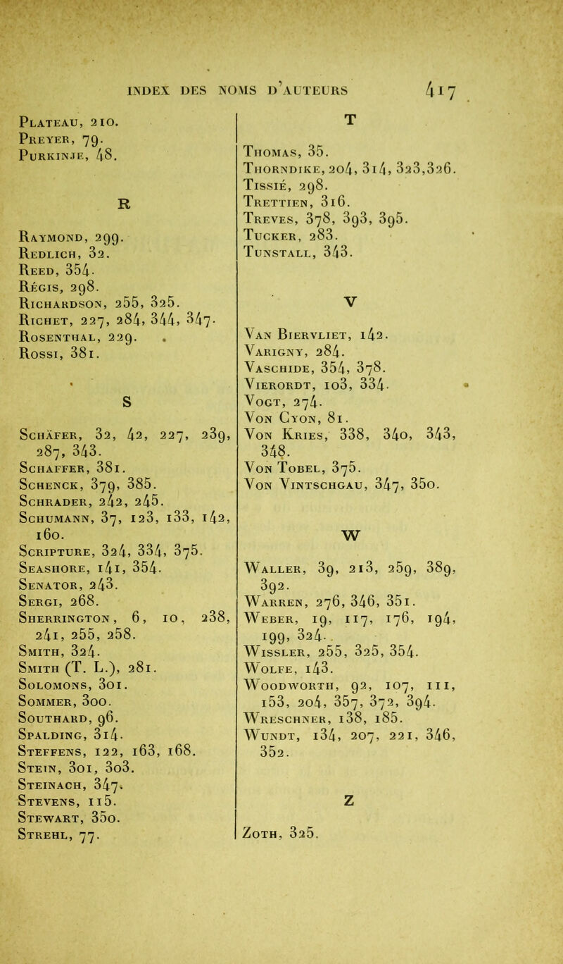 Plateau, 210. Preyer, 79. Purkinje, 48. R Raymond, 299. Redlich, 32. Reed, 354 Régis, 298. Richardson, 255, 325. Richet, 227, 284* 344, 847. Rosenthal, 229. Rossi, 381. S SCHÀFER, 32, 42, 227, 239, 287, 343. SCHAFFER, 38l. Schenck, 379, 385. SCHRADER, 242, 245. Schumann, 37, 123, i33, 142, 160. ScRIPTURE, 324, 334, 375. Seashore, l4l, 354- Senator, 243. Sergi, 268. Sherrington , 6, IO, 238, 241, 255, 258. Smith, 324- Smith (T. L.), 281. SüLOMONS, 3oi. Sommer, 3oo. Southard,96. Spalding, 3i4- StEFFENS, 122, IÔ3, 168. Stein, 3oi, 3o3. StEINACH, 347. Stevens, ii5. Stewart, 35o. Strehl, 77. T Thomas, 35. Thorndike, 2o4, 314» 323,326. Tissié, 298. Trettien, 3i6. Trêves, 378, 393, 395. Tucker, 283. Tunstall, 343. V Yan Biervliet, 142. Varigny, 284. VaSCHIDE, 354, 378. Vierordt, io3, 334• Yogt, 274. Von Cyon, 81. Yon Kries, 338, 34o, 343, 348. Yon Tobel, 375. Yon Yintschgau, 347, 35o. W Waller, 39, 2i3, 259, 389, 392. Warren, 276, 346, 35i. Weber, 19, 117, 176, 194, 199, 324-^ WlSSLER, 255, 325, 354. WOLFE, l43. Woodworth, 92, 107, III, l53, 2o4, 357, 372, 394. Wreschner, i38, i85. Wundt, l34, 207, 221, 346, 352. Z Zoth, 325.