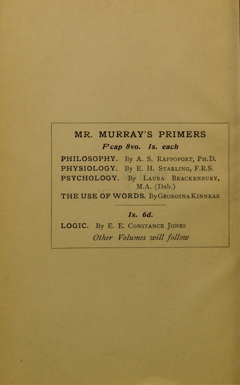 MR. MURRAY’S PRIMERS Pcap 8 vo. Is. each PHILOSOPHY. By A. S. Rappoport, Ph.D. PHYSIOLOGY. By E. H. Starling, F.R.S. PSYCHOLOGY. By Laura Brackenbury, M.A. (Dub.) THE USE OF WORDS. ByGEORGlNAKiNNEAR Is. 6d. LOGIC. By E. E. Constance Jones Other Volumes will follow