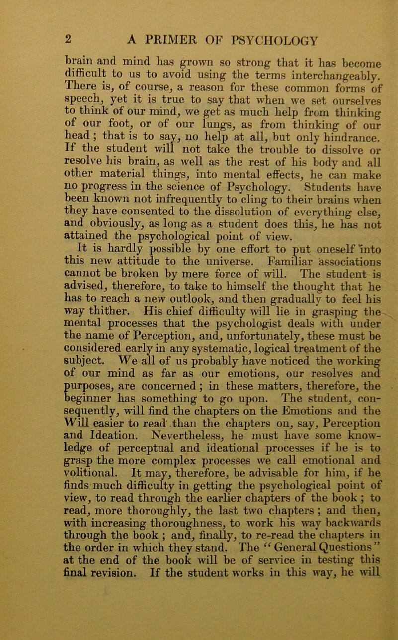 brain and mind has grown so strong that it has become difficult to us to avoid using the terms interchangeably. .There is, of course, a reason for these common forms of speech, yet it is true to say that when we set ourselves to think of our mind, we get as much help from thinking of our foot, or of our lungs, as from thinking of our head ; that is to say, no help at all, but only hindrance. If the student will not take the trouble to dissolve or resolve his brain, as well as the rest of his body and all other material things, into mental effects, he can make no progress in the science of Psychology. Students have been known not infrequently to cling to their brains when they have consented to the dissolution of everything else, and obviously, as long as a student does this, he has not attained the psychological point of view. It is hardly possible by one effort to put oneself Into this new attitude to the universe. Familiar associations cannot be broken by mere force of will. The student is advised, therefore, to take to himself the thought that he has to reach a new outlook, and then gradually to feel his way thither. His chief difficulty will lie in grasping the mental processes that the psychologist deals with under the name of Perception, and, unfortunately, these must be considered early in any systematic, logical treatment of the subject. We all of us probably have noticed the working of our mind as far as our emotions, our resolves and purposes, are concerned ; in these matters, therefore, the beginner has something to go upon. The student, con- sequently, will find the chapters on the Emotions and the Will easier to read than the chapters on, say, Perception and Ideation. Nevertheless, he must have some know- ledge of perceptual and ideational processes if he is to grasp the more complex processes we call emotional and volitional. It may, therefore, be advisable for him, if he finds much difficulty in getting the psychological point of view, to read through the earlier chapters of the book ; to read, more thoroughly, the last two chapters ; and then, with increasing thoroughness, to work his way backwards through the book ; and, finally, to re-read the chapters in the order in which they stand. The “ General Questions ” at the end of the book will be of service in testing this final revision. If the student works in this way, he will