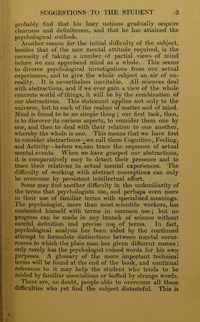 probably find that his hazy notions gradually acquire clearness and definiteness, and that he has attained the psychological outlook. Another reason for the initial difficulty of the subject, besides that of the new mental attitude required, is the necessity of taking a number of partial views of mind before we can apprehend mind as a whole. This seems to divorce psychological investigations from our actual experiences, and to give the whole subject an air of un- reality. It is nevertheless inevitable. All sciences deal with abstractions, and if we ever gain a view of the whole concrete world of things, it will be by the combination of our abstractions. This statement applies not only to the universe, but to each of the realms of matter and of mind. Mind is found to be no simple thing ; our first task, then, is to discover its various aspects, to consider them one by one, and then to deal with their relation to one another, whereby the whole is one. This means that we have first to consider abstractions—we call them Cognition, Feeling, and Activity— before we can trace the sequence of actual mental events. When we have grasped our abstractions, it is comparatively easy to detect their presence and to trace their relations in actual mental experiences. The difficulty of working with abstract conceptions can only be overcome by persistent intellectual effort. Some may find another difficulty in the unfamiliarity of the terms that psychologists use, and perhaps even more in their use of familiar terms with specialized meanings. The psychologist, more than most scientific workers, has contented himself with terms in common use ; but no progress can be made in any branch of science without careful definition and precise use of terms. In fact, psychological analysis has been aided by the continued attempt to formulate distinctions between mental occur- - rences to which the plain man has given different names ; only rarely has the psychologist coined words for his own purposes. A glossary of the more important technical terms will be found at the end of the book, and continual reference to it may help the student who tends to be misled by familiar associations or baffled by strange words. There are, no doubt, people able to overcome all these difficulties who yet find the subject distasteful. This is * *