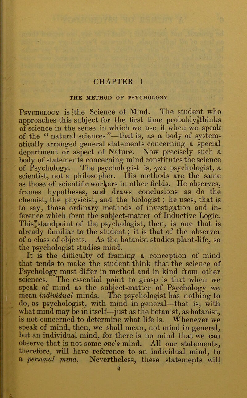 THE METHOD OF PSYCHOLOGY Psychology is [the Science of Mind. The student who approaches this subject for the first time probably^thinks of science in the sense in which we use it when we speak of the “ natural sciences ”—that is, as a body of system- atically arranged general statements concerning a special department or aspect of Nature. Now precisely such a body of statements concerning mind constitutes the science of Psychology. The psychologist is, qua psychologist, a scientist, not a philosopher. His methods are the same as those of scientific workers in other fields. He observes, frames hypotheses, and draws conclusions as do the chemist, the physicist, and the biologist; he uses, that is to say, those ordinary methods of investigation and in- ference which form the subject-matter of Inductive Logic. Thisstandpoint of the psychologist, then, is one that is already familiar to the student; it is that of the observer of a class of objects. As the botanist studies plant-life, so the psychologist studies mind. It is the difficulty of framing a conception of mind that tends to make the student think that the science of Psychology must differ in method and in kind from other sciences. The essential point to grasp is that when we speak of mind as the subject-matter of Psychology we mean individual minds. The psychologist has nothing to do, as psychologist, with mind in general—that is, with what mind may be in itself—just as the botanist, as botanist, is not concerned to determine what life is. Whenever we speak of mind, then, we shall mean, not mind in general, but an individual mind, for there is no mind that we can observe that is not some one s mind. All our statements, therefore, will have reference to an individual mind, to a personal mind. Nevertheless, these statements will ft