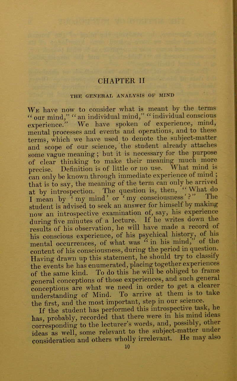 THE GENERAL ANALYSIS OF MIND We have now to consider what is meant by the terms “ our mind/’ “ an individual mind/’ “ individual conscious experience.” We have spoken of experience, mind, mental processes and events and operations, and to these terms, which we have used to denote the subject-matter and scope of our science, the student already attaches some vague meaning; but it is necessary for the purpose of clear thinking to make their meaning much more precise. Definition is of little or no use. What mind is can only he known through immediate experience of mind ; that is to say, the meaning of the term can only be arrived at by introspection. The question is, then, ‘‘Whatdo I mean by ‘ my mind’ or ‘my consciousness’?” The student is advised to seek an answer for himself by making now an introspective examination of, say, his experience during five minutes of a lecture. If he writes down the results of his observation, he will have made a record of his conscious experience, of his psychical history, of his mental occurrences, of what was “in his mind, of the content of his consciousness, during the period in question. Having drawn up this statement, he should try to classify the events he has enumerated, placing together experiences of the same kind. To do this he will he obliged to frame general conceptions of those experiences, and such general conceptions are what we need in order to get a clearer understanding of Mind. To arrive at them is to take the first, and the most important, step in our science. If the student has performed this introspective task, he has, probably, recorded that there were in his mind ideas corresponding to the lecturer’s words, and, possibly, other ideas as well, some relevant to the subject-matter under consideration and others wholly irrelevant. He may also