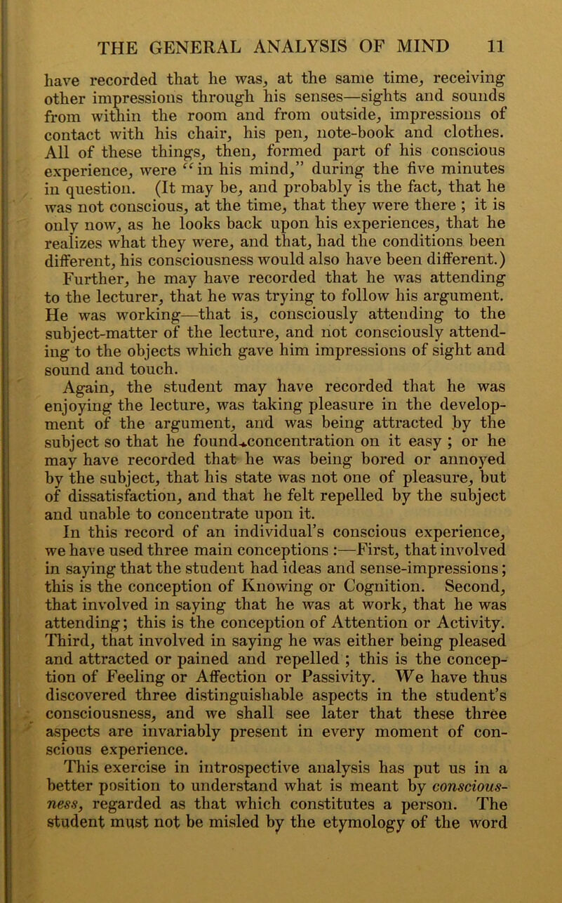 have recorded that he was, at the same time, receiving other impressions through his senses—sights and sounds from within the room and from outside, impressions of contact with his chair, his pen, note-book and clothes. All of these things, then, formed part of his conscious experience, were “in his mind,” during the five minutes in question. (It may be, and probably is the fact, that he was not conscious, at the time, that they were there ; it is only now, as he looks back upon his experiences, that he realizes what they were, and that, had the conditions been different, his consciousness would also have been different.) Further, he may have recorded that he was attending to the lecturer, that he was trying to follow his ai’gument. He was working—that is, consciously attending to the subject-matter of the lecture, and not consciously attend- ing to the objects which gave him impressions of sight and sound and touch. Again, the student may have recorded that he was enjoying the lecture, was taking pleasure in the develop- ment of the argument, and was being attracted by the subject so that he founcUconcentration on it easy ; or he may have recorded that he was being bored or annoyed by the subject, that his state was not one of pleasure, but of dissatisfaction, and that he felt repelled by the subject and unable to concentrate upon it. In this record of an individual’s conscious experience, we have used three main conceptions :—First, that involved in saying that the student had ideas and sense-impressions; this is the conception of Knowing or Cognition. Second, that involved in saying that he was at work, that he was attending; this is the conception of Attention or Activity. Third, that involved in saying he was either being pleased and attracted or pained and repelled ; this is the concep- tion of Feeling or Affection or Passivity. We have thus discovered three distinguishable aspects in the student’s consciousness, and we shall see later that these three aspects are invariably present in every moment of con- scious experience. This exercise in introspective analysis has put us in a better position to understand what is meant by conscious- ness, regarded as that which constitutes a person. The student must not be misled by the etymology of the word