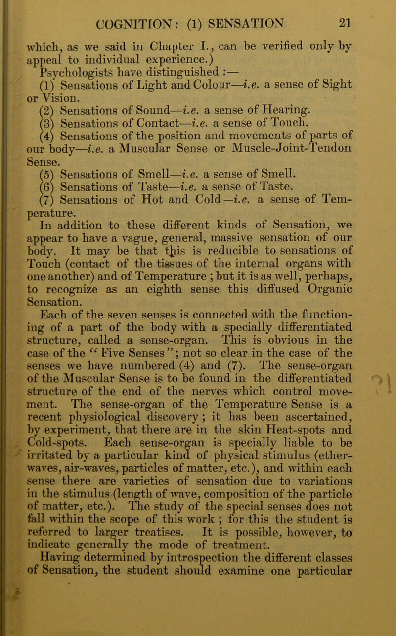 which, as we said in Chapter I., can be verified only by appeal to individual experience.) Psychologists have distinguished :— (1) Sensations of Light and Colour—i.e. a sense of Sight or Vision. (2) Sensations of Sound—i.e. a sense of Hearing. (3) Sensations of Contact—i.e. a sense of Touch. (4) Sensations of the position and movements of parts of our body—i.e. a Muscular Sense or Muscle-Joint-Tendon Sense. (5) Sensations of Smell—i.e. a sense of Smell. (6) Sensations of Taste—i.e. a sense of Taste. (7) Sensations of Hot and Cold—i.e. a sense of Tem- perature. In addition to these different kinds of Sensation, we appear to have a vague, general, massive sensation of our body. It may be that tjiis is reducible to sensations of Touch (contact of the tissues of the internal organs with one another) and of Temperature ; but it is as well, perhaps, to recognize as an eighth sense this diffused Organic Sensation. Each of the seven senses is connected with the function- ing of a part of the body with a specially differentiated structure, called a sense-organ. This is obvious in the case of the “ Five Senses ”; not so clear in the case of the senses we have numbered (4) and (7). The sense-organ of the Muscular Sense is to be found in the differentiated structure of the end of the nerves which control move- ment. The sense-organ of the Temperature Sense is a recent physiological discovery; it has been ascertained, by experiment, that there are in the skin Heat-spots and Cold-spots. Each sense-organ is specially liable to be irritated by a particular kind of physical stimulus (ether- waves, air-waves, particles of matter, etc.), and within each sense there are varieties of sensation due to variations in the stimulus (length of wave, composition of the particle of matter, etc.). The study of the special senses does not fall within the scope of this work ; for this the student is referred to larger treatises. It is possible, however, to indicate generally the mode of treatment. Having determined by introspection the different classes of Sensation, the student should examine one particular