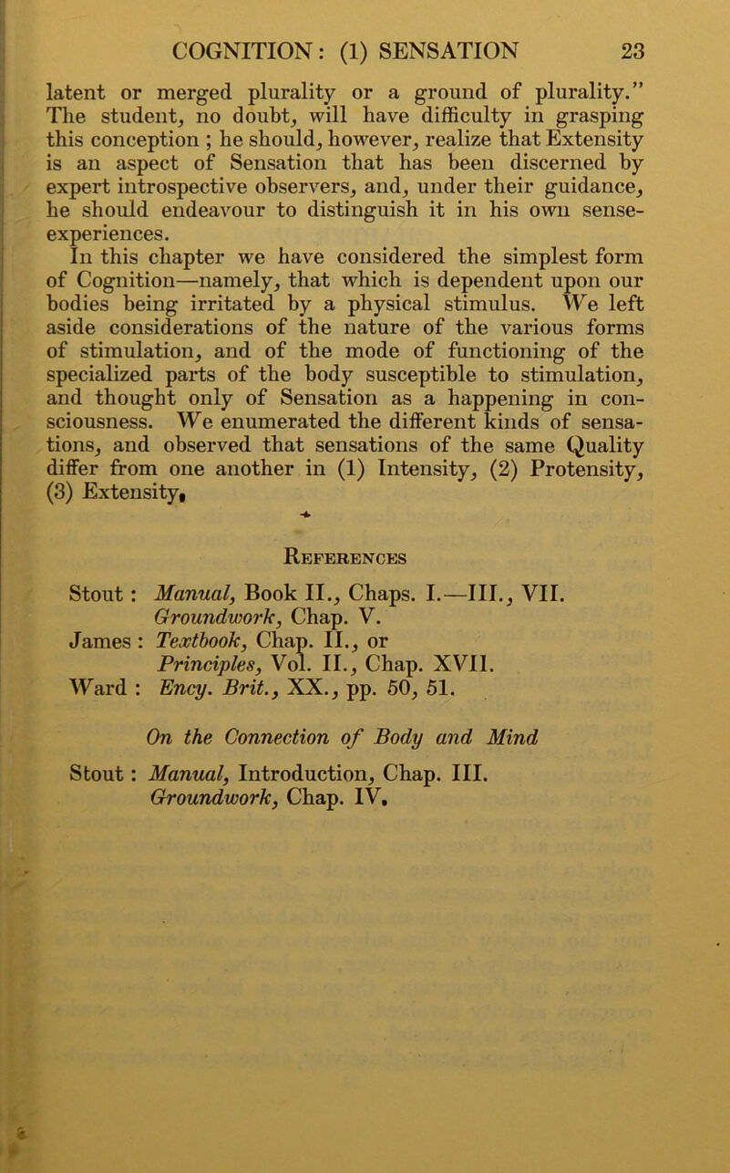 latent or merged plurality or a ground of plurality.” The student, no doubt, will have difficulty in grasping this conception ; he should, however, realize that Extensity is an aspect of Sensation that has been discerned by expert introspective observers, and, under their guidance, he should endeavour to distinguish it in his own sense- experiences. In this chapter we have considered the simplest form of Cognition—namely, that which is dependent upon our bodies being irritated by a physical stimulus. We left aside considerations of the nature of the various forms of stimulation, and of the mode of functioning of the specialized parts of the body susceptible to stimulation, and thought only of Sensation as a happening in con- sciousness. We enumerated the different kinds of sensa- tions, and observed that sensations of the same Quality differ from one another in (1) Intensity, (2) Protensity, (3) Extensity, References Stout: Manual, Book II., Chaps. I.—III., VII. Groundwork, Chap. V. James : Textbook, Chap. II., or Principles, Vol. II., Chap. XVII. Ward : Ency. Brit., XX., pp. 50, 51. On the Connection of Body and Mind Stout: Manual, Introduction, Chap. III. Groundwork, Chap. IV.